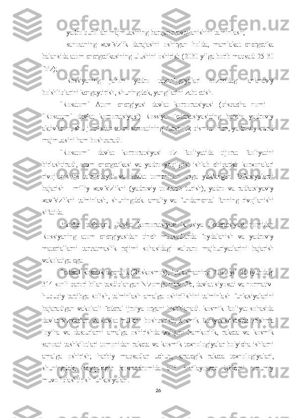 -           yadro qurollari majmuasining barqaror rivojlanishini ta'minlash;
-           sanoatning   xavfsizlik   darajasini   oshirgan   holda,   mamlakat   energetika
balansida atom energetikasining ulushini oshirish (2030 yilga borib maqsad: 25-30
foiz);
-           Rossiyaning   jahon   yadro   texnologiyalari   bozoridagi   an'anaviy
bo'shliqlarini kengaytirish, shuningdek, yangilarini zabt etish.
"Rosatom"   Atom   energiyasi   davlat   korporatsiyasi   (qisqacha   nomi   -
"Rosatom"   davlat   korporatsiyasi)   Rossiya   Federatsiyasining   barcha   yadroviy
aktivlarini, shu jumladan atom sanoatining fuqarolik qismini ham, yadroviy qurol
majmuasini ham boshqaradi.
"Rosatom"   davlat   korporatsiyasi   o'z   faoliyatida   tijorat   faoliyatini
birlashtiradi,   atom   energetikasi   va   yadro   yoqilg'isi   ishlab   chiqarish   korxonalari
rivojlanishini   ta'minlaydi   va   davlat   tomonidan   unga   yuklangan   funktsiyalarni
bajarish   -   milliy   xavfsizlikni   (yadroviy   to'xtatib   turish),   yadro   va   radiatsiyaviy
xavfsizlikni   ta'minlash,   shuningdek.   amaliy   va   fundamental   fanning   rivojlanishi
sifatida.
Bundan   tashqari,   Davlat   korporatsiyasi   Rossiya   Federatsiyasi   nomidan
Rossiyaning   atom   energiyasidan   tinch   maqsadlarda   foydalanish   va   yadroviy
materiallarni   tarqatmaslik   rejimi   sohasidagi   xalqaro   majburiyatlarini   bajarish
vakolatiga ega.
Federal   kosmik   agentlik   (Roskosmos),   Hukumatning   2004   yil   26   iyundagi
314-sonli qarori bilan tasdiqlangan Nizomga muvofiq, davlat siyosati va normativ-
huquqiy   tartibga   solish,   ta'minlash   amalga   oshirilishini   ta'minlash   funktsiyalarini
bajaradigan   vakolatli   federal   ijroiya   organi   hisoblanadi.   kosmik   faoliyat   sohasida
davlat xizmatlari va davlat mulkini boshqarish, kosmik faoliyat  sohasida  qo'shma
loyiha   va   dasturlarni   amalga   oshirishda   xalqaro   hamkorlik,   raketa   va   kosmik
sanoati   tashkilotlari   tomonidan   raketa   va   kosmik   texnologiyalar   bo'yicha   ishlarni
amalga   oshirish;   harbiy   maqsadlar   uchun,   strategik   raketa   texnologiyalari,
shuningdek,   Bayqo'ng'ir   kosmodromida   olib   borilayotgan   ishlarni   umumiy
muvofiqlashtirish funktsiyalari.
26 