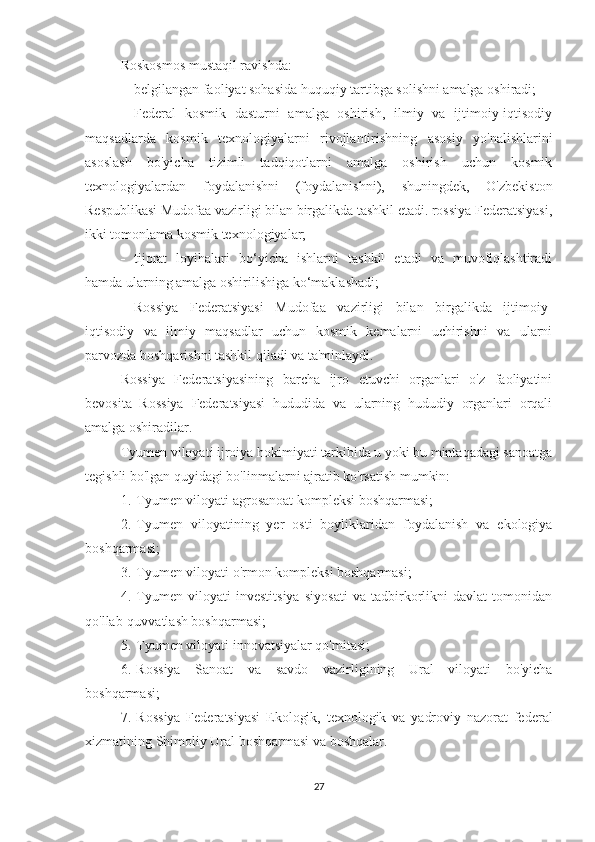 Roskosmos mustaqil ravishda:
-           belgilangan faoliyat sohasida huquqiy tartibga solishni amalga oshiradi;
-           Federal   kosmik   dasturni   amalga   oshirish,   ilmiy   va   ijtimoiy-iqtisodiy
maqsadlarda   kosmik   texnologiyalarni   rivojlantirishning   asosiy   yo'nalishlarini
asoslash   bo'yicha   tizimli   tadqiqotlarni   amalga   oshirish   uchun   kosmik
texnologiyalardan   foydalanishni   (foydalanishni),   shuningdek,   O'zbekiston
Respublikasi Mudofaa vazirligi bilan birgalikda tashkil etadi. rossiya Federatsiyasi,
ikki tomonlama kosmik texnologiyalar;
-           tijorat   loyihalari   bo‘yicha   ishlarni   tashkil   etadi   va   muvofiqlashtiradi
hamda ularning amalga oshirilishiga ko‘maklashadi;
-           Rossiya   Federatsiyasi   Mudofaa   vazirligi   bilan   birgalikda   ijtimoiy-
iqtisodiy   va   ilmiy   maqsadlar   uchun   kosmik   kemalarni   uchirishni   va   ularni
parvozda boshqarishni tashkil qiladi va ta'minlaydi.
Rossiya   Federatsiyasining   barcha   ijro   etuvchi   organlari   o'z   faoliyatini
bevosita   Rossiya   Federatsiyasi   hududida   va   ularning   hududiy   organlari   orqali
amalga oshiradilar.
Tyumen viloyati ijroiya hokimiyati tarkibida u yoki bu mintaqadagi sanoatga
tegishli bo'lgan quyidagi bo'linmalarni ajratib ko'rsatish mumkin:
1.       Tyumen viloyati agrosanoat kompleksi boshqarmasi;
2.       Tyumen   viloyatining   yer   osti   boyliklaridan   foydalanish   va   ekologiya
boshqarmasi;
3.       Tyumen viloyati o'rmon kompleksi boshqarmasi;
4.       Tyumen   viloyati   investitsiya   siyosati   va   tadbirkorlikni   davlat   tomonidan
qo'llab-quvvatlash boshqarmasi;
5.       Tyumen viloyati innovatsiyalar qo'mitasi;
6.       Rossiya   Sanoat   va   savdo   vazirligining   Ural   viloyati   bo'yicha
boshqarmasi;
7.       Rossiya   Federatsiyasi   Ekologik,   texnologik   va   yadroviy   nazorat   federal
xizmatining Shimoliy Ural boshqarmasi va boshqalar.
27 