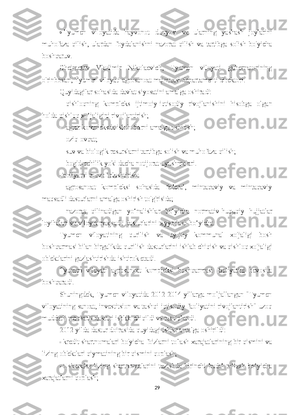 ·     Tyumen   viloyatida   hayvonot   dunyosi   va   ularning   yashash   joylarini
muhofaza   qilish,   ulardan   foydalanishni   nazorat   qilish   va   tartibga   solish   bo'yicha
boshqaruv.
Cheimetov   Vladimir   Nikolaevich,   Tyumen   viloyati   gubernatorining
o'rinbosari, Tyumen viloyati agrosanoat majmuasi departamenti direktori.
Quyidagilar sohasida davlat siyosatini amalga oshiradi:
-           qishloqning   kompleks   ijtimoiy-iqtisodiy   rivojlanishini   hisobga   olgan
holda qishloq xo‘jaligini rivojlantirish;
-           agrar kompleksda islohotlarni amalga oshirish;
-           oziq-ovqat;
-           suv va biologik resurslarni tartibga solish va muhofaza qilish;
-           bog'dorchilik yoki dacha notijorat uyushmalari.
Faoliyatni muvofiqlashtirish:
-           agrosanoat   kompleksi   sohasida   federal,   mintaqaviy   va   mintaqaviy
maqsadli dasturlarni amalga oshirish to'g'risida;
-           nazorat   qilinadigan   yo‘nalishlar   bo‘yicha   normativ-huquqiy   hujjatlar
loyihalari va viloyat maqsadli dasturlarini tayyorlash bo‘yicha.
Tyumen   viloyatining   qurilish   va   uy-joy   kommunal   xo'jaligi   bosh
boshqarmasi bilan birgalikda qurilish dasturlarini ishlab chiqish va qishloq xo'jaligi
ob'ektlarini gazlashtirishda ishtirok etadi.
Tyumen   viloyati   agrosanoat   kompleksi   boshqarmasi   faoliyatini   bevosita
boshqaradi.
Shuningdek, Tyumen viloyatida 2012-2014 yillarga mo'ljallangan "Tyumen
viloyatining sanoat, investitsion va tashqi  iqtisodiy faoliyatini rivojlantirish" uzoq
muddatli maqsadli dasturi ishlab chiqildi va tasdiqlandi.
2012-yilda dastur doirasida quyidagi ishlar amalga oshirildi:
·     kredit shartnomalari bo'yicha foizlarni to'lash xarajatlarining bir qismini va
lizing ob'ektlari qiymatining bir qismini qoplash;
·     Uskunalar   lizing   shartnomalarini   tuzishda   birinchi   badal   to‘lash   bo‘yicha
xarajatlarni qoplash;
29 