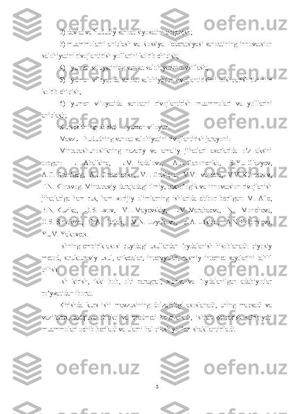 2)     davlat va hududiy sanoat siyosatini o'rganish;
3)     muammolarni   aniqlash   va   Rossiya   Federatsiyasi   sanoatining   innovatsion
salohiyatini rivojlantirish yo'llarini ko'rib chiqish;
4)     Tyumen viloyatining sanoat salohiyatini tavsiflash;
5)     Tyumen viloyatida sanoat salohiyatini rivojlantirishni boshqarish tizimini
ko'rib chiqish;
6)     Tyumen   viloyatida   sanoatni   rivojlantirish   muammolari   va   yo'llarini
aniqlash;
Kurs ishining ob'ekti - Tyumen viloyati.
Mavzu - hududning sanoat salohiyatini rivojlantirish jarayoni.
Mintaqashunoslikning   nazariy   va   amaliy   jihatlari   asarlarida   o‘z   aksini
topgan:   L.I.   Abalkina,   L.M.   Badalova,   A.L.   Gaponenko,   S.Yu.   Glazyev,
A.G.   Granberg,   A.I.   Gretchenko,   V.I.   Grishina,   V.V.   Ivantera,   V.V.   Klimanov,
F.N.   Klotsvog.   Mintaqaviy darajadagi ilmiy, texnologik va innovatsion rivojlanish
jihatlariga   ham   rus,   ham   xorijiy   olimlarning   ishlarida   e'tibor   berilgan:   M.   Alle,
B.N.   Kuzika,   D.S.   Lvov,   V.I.   Mayevskiy,   L.V.   Marabaeva,   N.   Moncheva,
O.S.   Sirotkina,   E.A.   Turlak,   M.N.   Uzyakova,   E.A.   Utkina,   A.N.   Folomieva,
Yu.V.   Yakovets.
Ishning   empirik   asosi   quyidagi   usullardan   foydalanish   hisoblanadi:   qiyosiy
metod,   strukturaviy   usul,   anketalar,   intervyular,   rasmiy   internet   saytlarini   tahlil
qilish.
Ish   kirish,   ikki   bob,   olti   paragraf,   xulosa   va   foydalanilgan   adabiyotlar
ro‘yxatidan iborat.
Kirishda   kurs   ishi   mavzusining   dolzarbligi   asoslanadi,   uning   maqsadi   va
vazifalari,   tadqiqot   ob'ekti   va   predmeti   belgilanadi,   ishlab   chiqarish   salohiyati
muammolari ochib beriladi va ularni hal qilish yo'llari shakllantiriladi.
3 