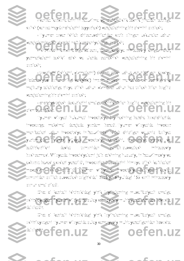 ·     sanoat   korxonalarini   infratuzilma   va   muhandislik-texnik   jihatdan   tartibga
solish (sanoat maydonchalarini tayyorlash) xarajatlarining bir qismini qoplash;
·     Tyumen   tovar   ishlab   chiqaruvchilaridan   sotib   olingan   uskunalar   uchun
xarajatlarning bir qismini neft kompaniyalariga qoplash;
·     ishtirokchi   korxonalarga  xalqaro,   butun  Rossiya   mintaqaviy   ko'rgazmalar,
yarmarkalarni   tashkil   etish   va   ularda   qatnashish   xarajatlarining   bir   qismini
qoplash;
·     tovarlarni (ishlarni, xizmatlarni) eksport qilish uchun zarur bo'lgan Rossiya
Federatsiyasi   qonunchiligi   va   (yoki)   import   qiluvchi   mamlakat   qonunchiligining
majburiy   talablariga   rioya   qilish   uchun   xizmatlar   uchun   haq   to'lash   bilan   bog'liq
xarajatlarning bir qismini qoplash;
·     energiya tejash dasturlarini amalga oshirish bilan bog'liq xarajatlarning bir
qismini qoplash.
Tyumen   viloyati   hukumati   investitsiya   loyihasining   barcha   bosqichlarida
investorga   maksimal   darajada   yordam   beradi.   Tyumen   viloyatida   investor
manfaatlari   uchun   investitsiya   infratuzilmasi   ishlab   chiqilgan   va   aniq   faoliyat
yuritmoqda:   Tyumen   viloyati   investitsiya   kengashi,   investitsiya   siyosati   va
tadbirkorlikni   davlat   tomonidan   qo'llab-quvvatlash   mintaqaviy
boshqarmasi.   Viloyatda investisiyalarni  jalb etishning huquqiy, infratuzilmaviy va
axborot   bazasi   asoslari   yaratildi,   investorlar   huquqlarini   himoya   qilish   kafolatlari
mexanizmi   ishlab   chiqildi.   "Tyumen   viloyatida   investitsiya   faoliyatini   davlat
tomonidan qo'llab-quvvatlash to'g'risida" 2005 yil 8 iyuldagi 159-sonli mintaqaviy
qonun amal qiladi.
Chet   el   kapitali   ishtirokidagi   yirik   loyihalarning   muvaffaqiyatli   amalga
oshirilayotgani Tyumen viloyatida qulay sarmoyaviy muhit yaratilganidan bevosita
dalolatdir.
Chet   el   kapitali   ishtirokidagi   yirik   loyihalarning   muvaffaqiyatli   amalga
oshirilayotgani Tyumen viloyatida qulay sarmoyaviy muhit yaratilganidan bevosita
dalolatdir.
30 