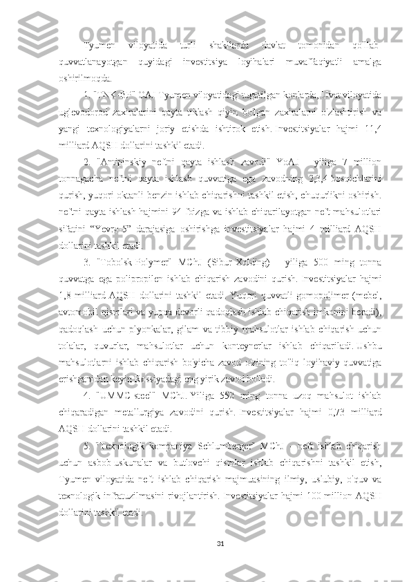 Tyumen   viloyatida   turli   shakllarda   davlat   tomonidan   qo'llab-
quvvatlanayotgan   quyidagi   investitsiya   loyihalari   muvaffaqiyatli   amalga
oshirilmoqda.
1. "TNK-BP" OAJ Tyumen viloyatidagi tugatilgan konlarda, Uvat viloyatida
uglevodorod   zaxiralarini   qayta   tiklash   qiyin   bo'lgan   zaxiralarni   o'zlashtirish   va
yangi   texnologiyalarni   joriy   etishda   ishtirok   etish.   Investitsiyalar   hajmi   11,4
milliard AQSH dollarini tashkil etadi.
2.   "Antipinskiy   neftni   qayta   ishlash   zavodi"   YoAJ   -   yiliga   7   million
tonnagacha   neftni   qayta   ishlash   quvvatiga   ega   zavodning   2,3,4-bosqichlarini
qurish, yuqori oktanli benzin ishlab chiqarishni tashkil etish, chuqurlikni oshirish.
neftni  qayta ishlash hajmini 94 foizga va ishlab chiqarilayotgan neft  mahsulotlari
sifatini   “Yevro-5”   darajasiga   oshirishga   investitsiyalar   hajmi   4   milliard   AQSH
dollarini tashkil etadi.
3.   "Tobolsk-Polymer"   MChJ   (Sibur-Xolding)   -   yiliga   500   ming   tonna
quvvatga   ega   polipropilen   ishlab   chiqarish   zavodini   qurish.   Investitsiyalar   hajmi
1,8   milliard   AQSH   dollarini   tashkil   etadi.   Yuqori   quvvatli   gomopolimer   (mebel,
avtomobil qismlari va yupqa devorli qadoqlash ishlab chiqarish imkonini beradi),
qadoqlash   uchun   plyonkalar,   gilam   va   tibbiy   mahsulotlar   ishlab   chiqarish   uchun
tolalar,   quvurlar,   mahsulotlar   uchun   konteynerlar   ishlab   chiqariladi.   Ushbu
mahsulotlarni   ishlab   chiqarish   bo'yicha   zavod   o'zining   to'liq   loyihaviy   quvvatiga
erishganidan keyin Rossiyadagi eng yirik zavod bo'ladi.
4.   "UMMC-steel"   MChJ.   Yiliga   550   ming   tonna   uzoq   mahsulot   ishlab
chiqaradigan   metallurgiya   zavodini   qurish.   Investitsiyalar   hajmi   0,73   milliard
AQSH dollarini tashkil etadi.
5.   "Texnologik   kompaniya   Schlumberger"   MChJ   -   neft   ishlab   chiqarish
uchun   asbob-uskunalar   va   butlovchi   qismlar   ishlab   chiqarishni   tashkil   etish,
Tyumen   viloyatida   neft   ishlab   chiqarish   majmuasining   ilmiy,   uslubiy,   o'quv   va
texnologik infratuzilmasini  rivojlantirish.   Investitsiyalar  hajmi  100 million AQSH
dollarini tashkil etadi.
31 