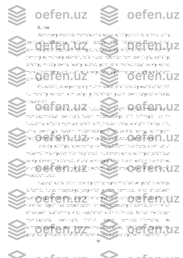 Xulosa
  Zamonaviy sharoitda mamlakatning sanoat  salohiyati  tobora ko'proq uning
texnologik   bazasining   rivojlanish   darajasi   bilan   belgilanadi,   uning   holati
zamonaviy talablarga javob bermaydi, nafaqat asosiy ishlab chiqarish fondlarining
jismoniy va ma'naviy eskirishi, balki  nuqtai  nazaridan ham. texnologik, tashkiliy,
tarkibiy,   moddiy-texnik,   kasbiy-kadrlar,   yalpi   ichki   mahsulotdagi   asosiy   sanoat
mahsulotlarining yuqori ulushi va Rossiya iqtisodiyotining texnologik xavfsizligini
ta'minlash.
Shu sababli, Rossiyaning eng muhim davlat ichki iqtisodiy vazifalaridan biri
bu   mahalliy   sanoatni   xom   ashyo   yo'nalishidan   yuqori   texnologiyalar   sohasiga
o'tkazishdir.
Ko‘rinib   turibdiki,   har   bir   hududda   uni   to‘g‘ri   rivojlantirmasdan   turib,
mamlakatimizdagi   texnologik   bazani   modernizatsiya   qilib   bo‘lmaydi.   Har   bir
hududning   xo‘jalik   majmuasi   tarkibi   ko‘p   jihatdan   o‘ziga   xosligini   hisobga   olib,
uning   texnologik   bazasini   modernizatsiya   qilish   asosida   sanoat   salohiyatini
rivojlantirish yo‘llarini ham hududiy miqyosda izlash zarur, deyish mumkin.
Iqtisodiy   salohiyat   korxonaning   o'z   mahsulotlarini   bozorlarda   sotish   uchun
maksimal imkoniyatlari bilan belgilanadi.   Bu element sanoat salohiyati tarkibidagi
asosiy   element   hisoblanadi,   chunki   zamonaviy   jahon   bozori   xaridor   bozoridir   va
shuning   uchun   birinchi   navbatda   tovarlarni   sotish   emas,   balki   ishlab   chiqarish
masalalari turadi.
Bugungi   kunda   jahon   iqtisodiyotining   baynalmilallashuvi   yangi   bosqichga
ko‘tarildi,   bunga   integratsiya   jarayonlari   yordam   bermoqda.   Ishlab   chiqaruvchi
kuchlarning rivojlanishida  ulkan  siljishlar  yuz berdi.   Jahon ishlab  chiqarishi  aholi
o'sishidan deyarli ikki baravar tezdir.   Fan-texnika taraqqiyoti ta'sirida jahon ishlab
chiqaruvchi   kuchlarining   sifat   o'zgarishlari   sodir   bo'lmoqda.   Sanoati   rivojlangan
mamlakatlarda   texnologik   inqilob   davom   etmoqda.   Informatika   va
kommunikatsiyalar,   zamonaviy   avtomatlashtirish   va   robotlardan   foydalanish,
yangi sun'iy materiallar ishlab chiqarish va mahsulotlar qiyofasini o'zgartirdi.   Fan-
33 