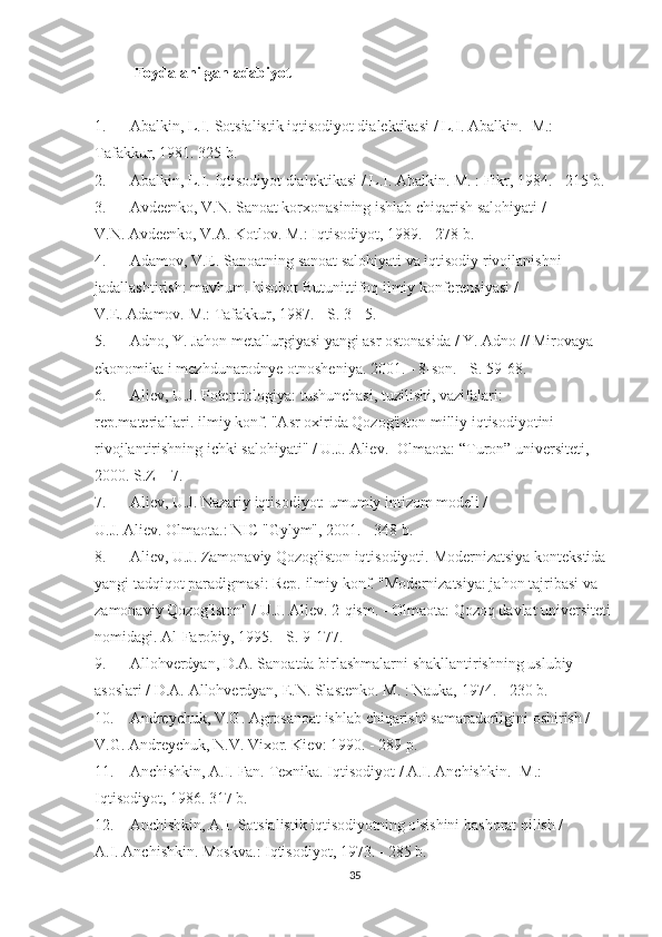 Foydalanilgan adabiyot
 
1.                         Abalkin, L.I.   Sotsialistik iqtisodiyot dialektikasi / L.I.   Abalkin.   -M.: 
Tafakkur, 1981. 325 b.
2.                         Abalkin, L.I.   Iqtisodiyot dialektikasi / L.I.   Abalkin.   M. : Fikr, 1984. - 215 b.
3.                         Avdeenko, V.N.   Sanoat korxonasining ishlab chiqarish salohiyati / 
V.N.   Avdeenko, V.A.   Kotlov.   M.: Iqtisodiyot, 1989. - 278 b.
4.                         Adamov, V.E.   Sanoatning sanoat salohiyati va iqtisodiy rivojlanishni 
jadallashtirish: mavhum.   hisobot   Butunittifoq ilmiy konferensiyasi / 
V.E.   Adamov.   M.: Tafakkur, 1987. - S. 3 - 5.
5.                         Adno, Y. Jahon metallurgiyasi yangi asr ostonasida / Y. Adno // Mirovaya 
ekonomika i mezhdunarodnye otnosheniya.   2001. - 8-son.   - S. 59-68.
6.                         Aliev, U.J.   Potentiologiya: tushunchasi, tuzilishi, vazifalari: 
rep.materiallari.   ilmiy   konf.   "Asr oxirida Qozog'iston milliy iqtisodiyotini 
rivojlantirishning ichki salohiyati" / U.J.   Aliev.   -Olmaota: “Turon” universiteti, 
2000. S.Z – 7.
7.                         Aliev, U.J.   Nazariy iqtisodiyot: umumiy intizom modeli / 
U.J.   Aliev.   Olmaota.: NIC "Gylym", 2001. - 348 b.
8.                         Aliev, U.J.   Zamonaviy Qozog'iston iqtisodiyoti.   Modernizatsiya kontekstida 
yangi tadqiqot paradigmasi: Rep.   ilmiy   konf.   "Modernizatsiya: jahon tajribasi va 
zamonaviy Qozog'iston" / U.J.   Aliev.   2-qism. - Olmaota: Qozoq davlat universiteti 
nomidagi.   Al-Farobiy, 1995. - S. 9-177.
9.                         Allohverdyan, D.A.   Sanoatda birlashmalarni shakllantirishning uslubiy 
asoslari / D.A.   Allohverdyan, E.N.   Slastenko.   M. : Nauka, 1974. - 230 b.
10.                 Andreychuk, V.G.   Agrosanoat ishlab chiqarishi samaradorligini oshirish / 
V.G.   Andreychuk, N.V.   Vixor.   Kiev: 1990. - 289 p.
11.                 Anchishkin, A.I.   Fan.   Texnika.   Iqtisodiyot / A.I.   Anchishkin.   -M.: 
Iqtisodiyot, 1986. 317 b.
12.                 Anchishkin, A.I.   Sotsialistik iqtisodiyotning o'sishini bashorat qilish / 
A.I.   Anchishkin.   Moskva.: Iqtisodiyot, 1973. - 285 b.
35 