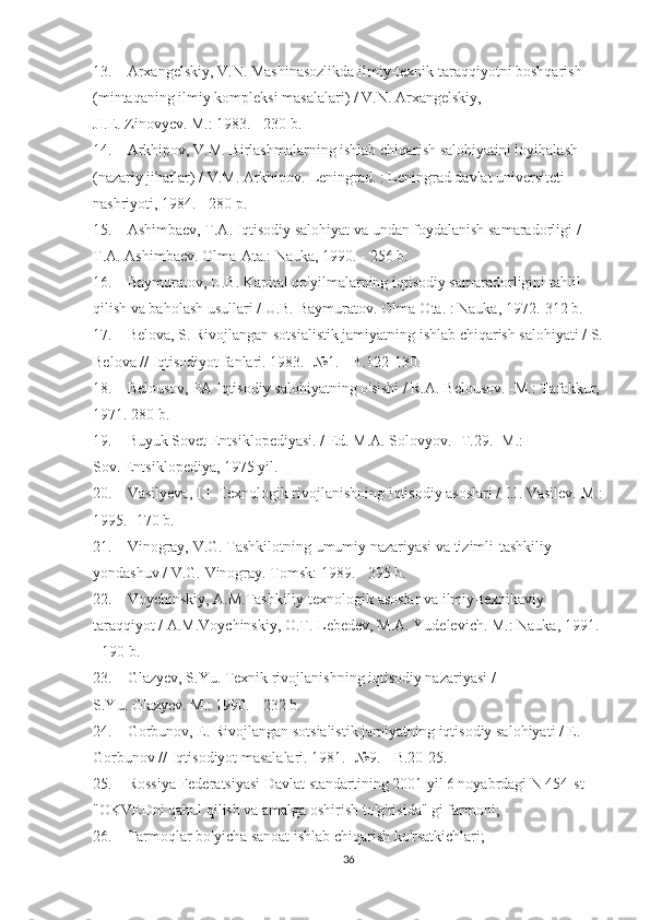 13.                 Arxangelskiy, V.N.   Mashinasozlikda ilmiy-texnik taraqqiyotni boshqarish 
(mintaqaning ilmiy kompleksi masalalari) / V.N.   Arxangelskiy, 
JI.E.   Zinovyev.   M.: 1983. - 230 b.
14.                 Arkhipov, V.M.   Birlashmalarning ishlab chiqarish salohiyatini loyihalash 
(nazariy jihatlar) / V.M.   Arkhipov.   Leningrad.   : Leningrad davlat universiteti 
nashriyoti, 1984. - 280 p.
15.                 Ashimbaev, T.A.   Iqtisodiy salohiyat va undan foydalanish samaradorligi / 
T.A.   Ashimbaev.   Olma-Ata.: Nauka, 1990. - 256 b.
16.                 Baymuratov, U.B.   Kapital qo'yilmalarning iqtisodiy samaradorligini tahlil 
qilish va baholash usullari / U.B.   Baymuratov.   Olma-Ota.   : Nauka, 1972.-312 b.
17.                 Belova, S. Rivojlangan sotsialistik jamiyatning ishlab chiqarish salohiyati / S.
Belova // Iqtisodiyot fanlari.   1983. -№1.   - B.122-130.
18.                 Belousov, PA Iqtisodiy salohiyatning o'sishi / R.A.   Belousov.   -M.: Tafakkur, 
1971. 280 b.
19.                 Buyuk Sovet Entsiklopediyasi.   / Ed.   M.A.   Solovyov.   -T.29.   -M.: 
Sov.   Entsiklopediya, 1975 yil.
20.                 Vasilyeva, I.I.   Texnologik rivojlanishning iqtisodiy asoslari / I.I.   Vasilev.   M.:
1995. -170 b.
21.                 Vinogray, V.G.   Tashkilotning umumiy nazariyasi va tizimli-tashkiliy 
yondashuv / V.G.   Vinogray.   Tomsk: 1989. - 395 b.
22.                 Voychinskiy, A.M.Tashkiliy-texnologik asoslar va ilmiy-texnikaviy 
taraqqiyot / A.M.Voychinskiy, O.T.   Lebedev, M.A. Yudelevich.   M.: Nauka, 1991. 
- 190 b.
23.                 Glazyev, S.Yu.   Texnik rivojlanishning iqtisodiy nazariyasi / 
S.Yu.   Glazyev.   M.: 1990. - 232 b.
24.                 Gorbunov, E. Rivojlangan sotsialistik jamiyatning iqtisodiy salohiyati / E. 
Gorbunov // Iqtisodiyot masalalari.   1981. -№9.   - B.20-25.
25.                 Rossiya Federatsiyasi Davlat standartining 2001 yil 6 noyabrdagi N 454-st 
"OKVEDni qabul qilish va amalga oshirish to'g'risida" gi farmoni;
26.                 Tarmoqlar bo'yicha sanoat ishlab chiqarish ko'rsatkichlari;
36 