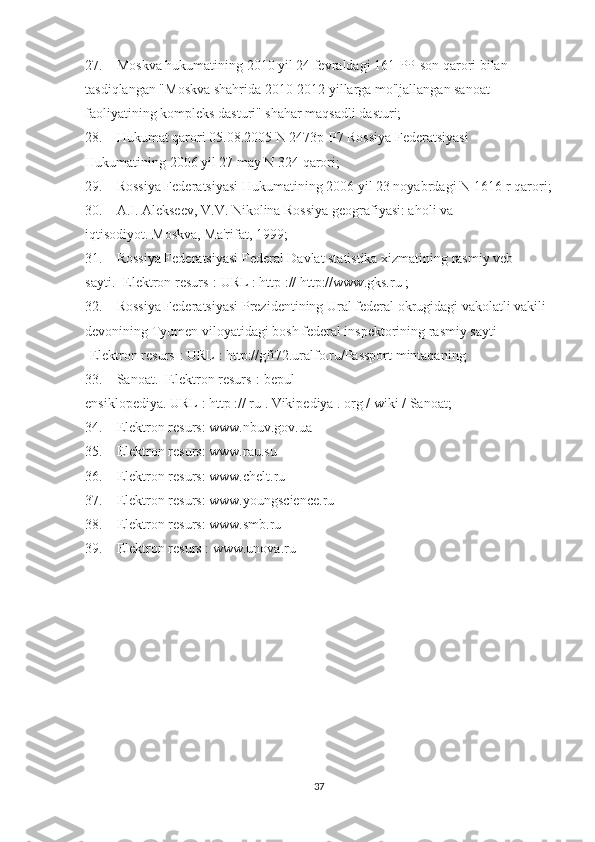27.                 Moskva hukumatining 2010 yil 24 fevraldagi 161-PP-son qarori bilan 
tasdiqlangan "Moskva shahrida 2010-2012 yillarga mo'ljallangan sanoat 
faoliyatining kompleks dasturi" shahar maqsadli dasturi;
28.                 Hukumat qarori 05.08.2005 N 2473p-P7 Rossiya Federatsiyasi 
Hukumatining 2006 yil 27 may N 324 qarori;
29.                 Rossiya Federatsiyasi Hukumatining 2006 yil 23 noyabrdagi N 1616-r qarori;
30.                 A.I.   Alekseev, V.V.   Nikolina Rossiya geografiyasi: aholi va 
iqtisodiyot.   Moskva, Ma'rifat, 1999;
31.                 Rossiya Federatsiyasi Federal Davlat statistika xizmatining rasmiy veb-
sayti.   [Elektron resurs]:   URL   :   http   ://   http://www.gks.ru   ;
32.                 Rossiya Federatsiyasi Prezidentining Ural federal okrugidagi vakolatli vakili 
devonining Tyumen viloyatidagi bosh federal inspektorining rasmiy sayti 
[Elektron resurs]:   URL   : http://gfi72.uralfo.ru/Passport mintaqaning
33.                 Sanoat.   [Elektron resurs]: bepul 
ensiklopediya.   URL   :   http   ://   ru   .   Vikipediya   .   org   /   wiki   / Sanoat;
34.                 Elektron resurs:   www.nbuv.gov.ua
35.                 Elektron resurs:   www.rau.su
36.                 Elektron resurs:   www.chelt.ru
37.                 Elektron resurs:   www.youngscience.ru
38.                 Elektron resurs:   www.smb.ru
39.                 Elektron resurs   :   www.unova.ru
Allbest.ru saytida joylashgan
 
37 