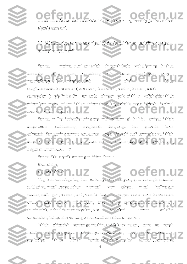 1 bob. Huddat sanoat potentsialini rivojlanishning nazariy jonhatlari va
siyosiy asoslari.
 
1.1 Mintaqaning sanoat salohiyatini rivojlantirish yo'llarining mohiyati,
tamoyillari, turlari
sanoat salohiyati iqtisodiyot mintaqasi
Sanoat   -   mehnat   qurollari   ishlab   chiqarish   (xalq   xo jaligining   boshqaʻ
tarmoqlari   uchun   ham,   sanoatning   o zi   uchun   ham),	
ʻ   xom   ashyo   ,
materiallar,   yoqilg i	
ʻ   ,   energiya   qazib   olish   bilan
shug ullanuvchi	
ʻ   korxonalar   (   zavodlar   ,   fabrikalar   ,   konlar   ,   konlar   ,   elektr
stansiyalar   )   yig indisidir.   sanoatda   olingan   yoki	
ʻ   qishloq   xo'jaligida   ishlab
chiqarilgan   mahsulotlarni   ishlab   chiqarish   va   keyinchalik   qayta   ishlash   -   iste'mol
tovarlari   ishlab chiqarish .
Sanoat   milliy   iqtisodiyotning   eng   muhim   tarmog'i   bo'lib   ,   jamiyat   ishlab
chiqaruvchi   kuchlarining   rivojlanish   darajasiga   hal   qiluvchi   ta'sir
ko'rsatadi.   Sanoatning tarmoq strukturasi   - unga kiruvchi  turli  tarmoqlar va ishlab
chiqarish   turlarining   tarkibi   va   ulush   nisbati,   shuningdek,   ushbu   ulushlarning
o'zgarish dinamikasi.   [   34   ]
Sanoat ikkita yirik sanoat guruhidan iborat:
§     konchilik;
§     Qayta ishlash.
Tog'-kon   sanoatiga   tog'-kon   va   kimyo   xom   ashyosi,   qora   va   rangli   metallar
rudalari   va   metallurgiya   uchun   nometall   xom   ashyo   ,   metall   bo'lmagan
rudalar,   neft   ,   gaz   ,   ko'mir   ,   torf   ,   slanets   ,   tuz   ,   bo'lmagan   qazib   olish   korxonalari
kiradi.   -metall   qurilish   materiallari,   engil   tabiiy   agregatlar   va   ohaktoshlar   ,
shuningdek,   gidroelektrostansiyalar   ,   suv   quvurlari   ,   o'rmon   xo'jaligi
korxonalari,   baliqchilik va   dengiz mahsulotlari   ishlab chiqarish   .
Ishlab   chiqarish   sanoatiga   mashinasozlik   korxonalari,   qora   va   rangli
metallar,   prokat   ,   kimyo   va   neft-   kimyo   mahsulotlari,   mashina   va   uskunalar,
yog ochga   ishlov   berish   hamda	
ʻ   sellyuloza-qog oz   sanoati	ʻ   ,   tsement   va
4 