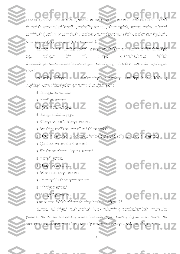 boshqa   qurilish   materiallari   ,   yengil   va   oziq-ovqat   sanoati   mahsulotlari   ishlab
chiqarish korxonalari   kiradi. ,   mahalliy sanoat   , shuningdek, sanoat  mahsulotlarini
ta'mirlash (   teplovoz ta'mirlash   , teplovoz ta'mirlash) va   issiqlik elektr stansiyalari   ,
kino sanoati (   kino sanoati ) korxonalari. ).
Sanoat - bir   xil turdagi   texnologiyaga   va cheklangan   iste'molchilar   doirasiga
ega   bo'lgan   bir   hil,   o'ziga   xos   mahsulotlar   ishlab
chiqaradigan   korxonalarni   birlashtirgan   sanoatning   ob'ektiv   ravishda   ajratilgan
qismi   .
Iqtisodiy   faoliyat   turlarining   Butunrossiya   tasniflagichida   (OKVED)
quyidagi konsolidatsiyalangan   tarmoqlar   ajratilgan :
§       Energetika sanoati
§       Yoqilg'i sanoati
§       Qora metallurgiya
§       Rangli metallurgiya
§       Kimyo   va neft-   kimyo   sanoati
§       Mashinasozlik   va   metallga ishlov berish
§       O'rmon xo'jaligi   ,   yog'ochga ishlov berish   va   sellyuloza-qog'oz sanoati
§       Qurilish materiallari   sanoati
§       Shisha   va chinni-fayans sanoati
§       Yengil sanoat
§       Oziq-ovqat sanoati
§       Mikrobiologiya sanoati
§     Un maydalash va yem sanoati
§       Tibbiyot sanoati
§       Poligrafiya sanoati
§     va sanoat ishlab chiqarishining boshqa turlari [26]
Sanoat   salohiyati   tushunchasi   korxonalarning   raqobatbardosh   mahsulot
yaratish   va   ishlab   chiqarish,   ularni   bozorda   ilgari   surish,   foyda   bilan   sotish   va
kerakli darajada xizmat ko‘rsatish bo‘yicha jami qobiliyati sifatida talqin etiladi.
 
5 