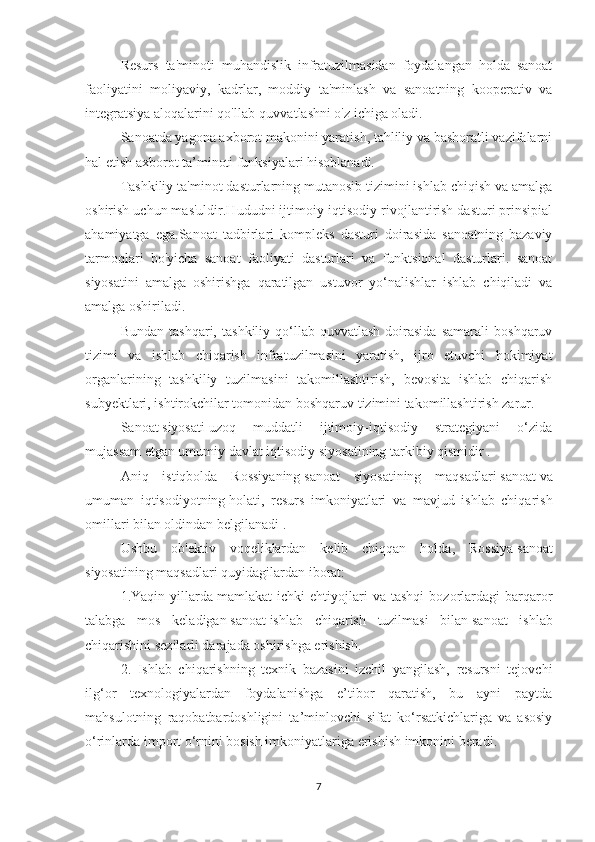 Resurs   ta'minoti   muhandislik   infratuzilmasidan   foydalangan   holda   sanoat
faoliyatini   moliyaviy,   kadrlar,   moddiy   ta'minlash   va   sanoatning   kooperativ   va
integratsiya aloqalarini qo'llab-quvvatlashni o'z ichiga oladi.
Sanoatda yagona axborot makonini yaratish, tahliliy va bashoratli vazifalarni
hal etish axborot ta’minoti funksiyalari hisoblanadi.
Tashkiliy ta'minot dasturlarning mutanosib tizimini ishlab chiqish va amalga
oshirish uchun mas'uldir.Hududni ijtimoiy-iqtisodiy rivojlantirish dasturi prinsipial
ahamiyatga   ega.Sanoat   tadbirlari   kompleks   dasturi   doirasida   sanoatning   bazaviy
tarmoqlari   bo'yicha   sanoat   faoliyati   dasturlari   va   funktsional   dasturlari.   sanoat
siyosatini   amalga   oshirishga   qaratilgan   ustuvor   yo‘nalishlar   ishlab   chiqiladi   va
amalga oshiriladi.
Bundan   tashqari,   tashkiliy   qo‘llab-quvvatlash   doirasida   samarali   boshqaruv
tizimi   va   ishlab   chiqarish   infratuzilmasini   yaratish,   ijro   etuvchi   hokimiyat
organlarining   tashkiliy   tuzilmasini   takomillashtirish,   bevosita   ishlab   chiqarish
subyektlari, ishtirokchilar tomonidan boshqaruv tizimini takomillashtirish zarur.
Sanoat   siyosati   uzoq   muddatli   ijtimoiy-iqtisodiy   strategiyani   o‘zida
mujassam etgan umumiy   davlat   iqtisodiy   siyosatining   tarkibiy qismidir .
Aniq   istiqbolda   Rossiyaning   sanoat   siyosatining   maqsadlari   sanoat   va
umuman   iqtisodiyotning   holati,   resurs   imkoniyatlari   va   mavjud   ishlab   chiqarish
omillari bilan oldindan belgilanadi .
Ushbu   ob'ektiv   voqeliklardan   kelib   chiqqan   holda,   Rossiya   sanoat
siyosatining   maqsadlari quyidagilardan iborat:
1.Yaqin   yillarda   mamlakat   ichki   ehtiyojlari   va   tashqi   bozorlardagi   barqaror
talabga   mos   keladigan   sanoat   ishlab   chiqarish   tuzilmasi   bilan   sanoat   ishlab
chiqarishini sezilarli darajada oshirishga erishish.
2.   Ishlab   chiqarishning   texnik   bazasini   izchil   yangilash,   resursni   tejovchi
ilg‘or   texnologiyalardan   foydalanishga   e’tibor   qaratish,   bu   ayni   paytda
mahsulotning   raqobatbardoshligini   ta’minlovchi   sifat   ko‘rsatkichlariga   va   asosiy
o‘rinlarda import o‘rnini bosish imkoniyatlariga erishish imkonini beradi.
7 