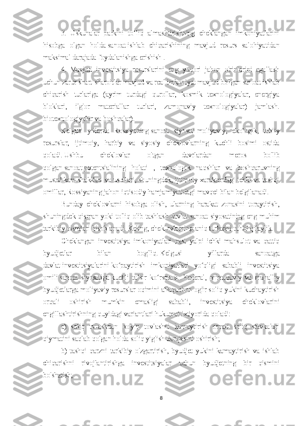 3.   Uskunalar   parkini   to‘liq   almashtirishning   cheklangan   imkoniyatlarini
hisobga   olgan   holda   sanoat   ishlab   chiqarishining   mavjud   resurs   salohiyatidan
maksimal darajada foydalanishga erishish .
4.   Mavjud   investitsiya   resurslarini   eng   yuqori   jahon   o'rinlarini   egallash
uchun zarur shart-sharoitlar mavjud va real imkoniyat mavjud bo'lgan sanoat ishlab
chiqarish   turlariga   (ayrim   turdagi   qurollar,   kosmik   texnologiyalar,   energiya
bloklari,   ilg'or   materiallar   turlari,   zamonaviy   texnologiyalar)   jamlash.
biotexnologiyalar va boshqalar).
Kelgusi   yillarda   Rossiyaning   sanoat   siyosati   moliyaviy,   ekologik,   tabiiy
resurslar,   ijtimoiy,   harbiy   va   siyosiy   cheklovlarning   kuchli   bosimi   ostida
qoladi.   Ushbu   cheklovlar   o'tgan   davrlardan   meros   bo'lib
qolgan   sanoat   potentsialining   holati   ,   texnologik   naqshlar   va   boshqaruvning
mustahkam shakllari va usullari, shuningdek, ijtimoiy xarakterdagi ichki va tashqi
omillar, Rossiyaning jahon iqtisodiy hamjamiyatidagi mavqei bilan belgilanadi.
Bunday   cheklovlarni   hisobga   olish,   ularning   harakat   zonasini   toraytirish,
shuningdek qisman yoki to'liq olib tashlash   davlat sanoat siyosatining eng muhim
tarkibiy qismlari hisoblanadi.   Keling, cheklovlarning aniq turlarini tahlil qilaylik.
Cheklangan   investitsiya   imkoniyatlari   past   yalpi   ichki   mahsulot   va   qattiq
byudjetlar   bilan   bog'liq.   Kelgusi   yillarda   sanoatga
davlat   investitsiyalarini   ko paytirish   imkoniyatlari   yo qligi   sababli   investitsiyaʻ ʻ
omili   sanoat   siyosatiga   kuchli   ta sir   ko rsatadi	
ʼ ʻ   .   Federal,   mintaqaviy   va   mahalliy
byudjetlarga moliyaviy resurslar oqimini allaqachon og'ir soliq yukini kuchaytirish
orqali   oshirish   mumkin   emasligi   sababli,   investitsiya   cheklovlarini
engillashtirishning quyidagi variantlari hukumat ixtiyorida qoladi:
a)   soliq   to'lashdan   bo'yin   tovlashni   kamaytirish   orqali   soliq   stavkalari
qiymatini saqlab qolgan holda soliq yig'ish darajasini oshirish;
b)   tashqi   qarzni   tarkibiy   o'zgartirish,   byudjet   yukini   kamaytirish   va   ishlab
chiqarishni   rivojlantirishga   investitsiyalar   uchun   byudjetning   bir   qismini
bo'shatish;
8 