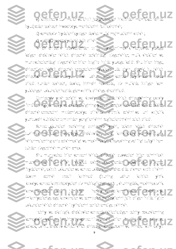 v)   korporativ   tuzilmalar   va   aholi   jamg‘armalari   hisobidan   mamlakat   ichida
byudjetdan tashqari investitsiya manbalarini faollashtirish;
d) samarasiz foydalanilayotgan davlat   mulki majmualarini sotish   ;
e) xorijiy investitsiyalarni jalb qilish.
Ishlab   chiqarish   quvvatlaridan   to'liq   foydalanilmaslik   natijasida   yuzaga
kelgan   cheklovlar   ishlab   chiqarish   tarkibidagi   o'zgarishlar,   mulk   shakllari   va
munosabatlaridagi   o'zgarishlar   bilan   bog'liq   holda   yuzaga   keldi.   Shu   bilan   birga,
chiqarilgan   ishlab   chiqarish   apparatlarini   yuklash   juda   qiyin,   chunki   bu   ishlab
chiqarishni   modernizatsiya   qilish   uchun   katta   kapital   qo'yilmalarni   talab
qiladi.   Bundan   tashqari,   davlat,   birinchi   navbatda,   o'z   mulkida   bo'lgan   kam
yuklangan uskunalar haqida g'amxo'rlik qilishga chaqiriladi.
Qoniqarsiz   yosh   tarkibi   va   Rossiya   sanoatida   ishlab   chiqarishning   asosiy
fondlarining   jismoniy   va   eskirganligining   yuqori   darajasi   davlatdan   sanoat   ishlab
chiqarish   apparatini   modernizatsiya   qilishda   ishtirok   etishni   va   uni   xo'jalik
yurituvchi sub'ektlar tomonidan yangilanishini rag'batlantirishni talab qiladi.
Sanoat   uskunalari   parkining   qoniqarsiz   yoshi,   takror   ishlab   chiqarish
tuzilmasini   nafaqat   investitsiya   cheklovlari,   balki   konstruktiv   va   texnologik
ishlanmalarning aniq etishmasligi va mashinasozlik bazasining zaifligi tufayli ham
tubdan o'zgartirish mumkin emas.
Shu   munosabat   bilan   sanoatni   ishlab   chiqarish   quvvatlari   bilan   ta'minlash
muammosini   hal   qilish   mavjud   asbob-uskunalardan   yaxshiroq,   to'liqroq
foydalanish, asbob-uskunalar va   sanoat   uskunalarini chet elda qisman sotib olishni
davom   ettirish   orqali   ko'rinadi   (buning   uchun   ko'plab   yirik
Rossiya   sanoat   korporatsiyalari o'z mablag'lariga ega). , shuningdek, mashinasozlik
korxonalarida,   shu   jumladan   harbiy-   sanoat   kompleksida   investitsiya
imkoniyatlariga ega korxonalar va tarmoqlar mablag'larini jalb qilgan holda ilg'or
uskunalar ishlab chiqarish loyihalarini tanlab amalga oshirish.
Tabiiy   va   ekologik   cheklovlar   sanoatda   ishlatiladigan   tabiiy   resurslarning
kamayishi   va   atrof-muhitning   sanoat   ifloslanishi   bilan   bog'liq.   Xom   ashyoga
kelsak,  ushbu  cheklov   sanoat   ishlab  chiqarish  strukturasini  va  mineral-xom  ashyo
9 