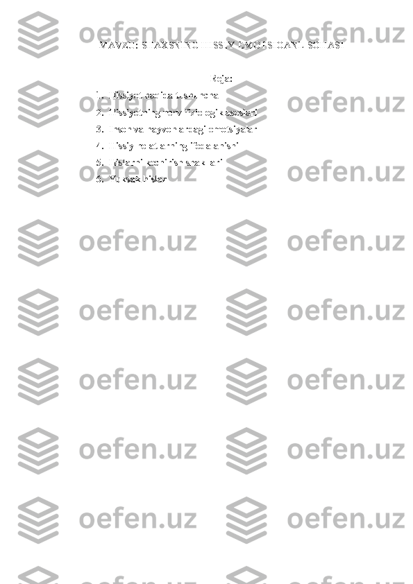 MAVZU:  S H AXSNING  H ISSIY- EMOTSIOANL  SO H ASI
Reja:
1. Hissiyot haqida tushuncha
2. Hissiyotning nerv-fiziologik asoslari
3. Inson va hayvonlardagi emotsiyalar
4. Hissiy holatlarning ifodalanishi
5. Hislarni kechirish shakllari
6. Yuksak hislar 