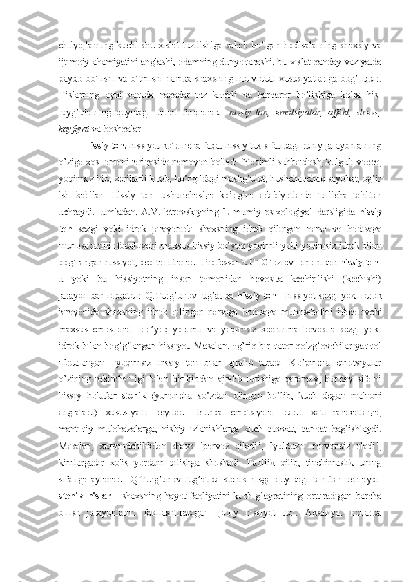 ehtiyojlarning kuchi shu xislat  tuzilishiga sabab  bo’lgan hodisalarning shaxsiy  va
ijtimoiy ahamiyatini anglashi, odamning dunyoqarashi, bu xislat qanday vaziyatda
paydo bo’lishi va o’tmishi hamda shaxsning individual xususiyatlariga bog’liqdir.
Hislarning   ayni   vaqtda   naqadar   tez   kuchli   va   barqaror   bo’lishiga   ko’ra   his-
tuyg’ularning   quyidagi   turlari   farqlanadi:   hissiy   ton,   emotsiyalar,   affekt,   stress,
kayfiyat  va boshqalar. 
Hissiy ton.  hissiyot ko’pincha faqat hissiy tus sifatidagi ruhiy jarayonlarning
o’ziga xos tomoni tariqasida namoyon bo’ladi. Yoqimli suhbatdosh, kulguli voqea,
yoqimsiz hid, zerikarli kitob, ko’ngildagi mashg’ulot, hushchaqchaq sayohat, og’ir
ish   kabilar.   Hissiy   ton   tushunchasiga   ko’pgina   adabiyotlarda   turlicha   ta'riflar
uchraydi.   Jumladan,   A.V.Petrovskiyning   "Umumiy   psixologiya"   darsligida   hissiy
ton   sezgi   yoki   idrok   jarayonida   shaxsning   idrok   qilingan   narsa   va   hodisaga
munosabatini ifodalovchi maxsus hissiy bo’yoq yoqimli yoki yoqimsiz idrok bilan
bog’langan hissiyot, deb ta'riflanadi. Professor E.G’.G’oziev tomonidan  hissiy ton -
u   yoki   bu   hissiyotning   inson   tomonidan   bevosita   kechirilishi   (kechishi)
jarayonidan iboratdir. Q.Turg’unov lug’atida  hissiy ton  - hissiyot sezgi yoki idrok
jarayonida   shaxsning   idrok   qilingan   narsaga   hodisaga   munosabatini   ifodalovchi
maxsus   emosional     bo’yoq   yoqimli   va   yoqimsiz   kechinma   bevosita   sezgi   yoki
idrok bilan bog’g’langan hissiyot. Masalan, og’riq bir qator qo’zg’ovchilar yaqqol
ifodalangan     yoqimsiz   hissiy   ton   bilan   ajralib   turadi.   Ko’pincha   emotsiyalar
o’zining   ta'sirchanligi   bilan   bir-biridan   ajralib   turishiga   qaramay,   bunday   sifatni
hissiy   holatlar   stenik   (yunoncha   so’zdan   olingan   bo’lib,   kuch   degan   ma'noni
anglatadi)   xususiyatli   deyiladi.   Bunda   emotsiyalar   dadil   xatti-harakatlarga,
mantiqiy   mulohazalarga,   nisbiy   izlanishlarga   kuch   quvvat,   qanoat   bag’ishlaydi.
Masalan,   xursandchilikdan   shaxs   "parvoz   qiladi",   "yulduzni   narvonsiz   oladi",
kimlargadir   xolis   yordam   qilishga   shoshadi.   Faollik   qilib,   tinchimaslik   uning
sifatiga   aylanadi.   Q.Turg’unov   lug’atida   stenik   hisga   quyidagi   ta'riflar   uchraydi:
stenik   hislar   -   shaxsning   hayot   faoliyatini   kuch-g’ayratining   orttiradigan   barcha
bilish   jarayonlarini   faollashtiradigan   ijobiy   hissiyot   turi.   Aksariyat   hollarda 