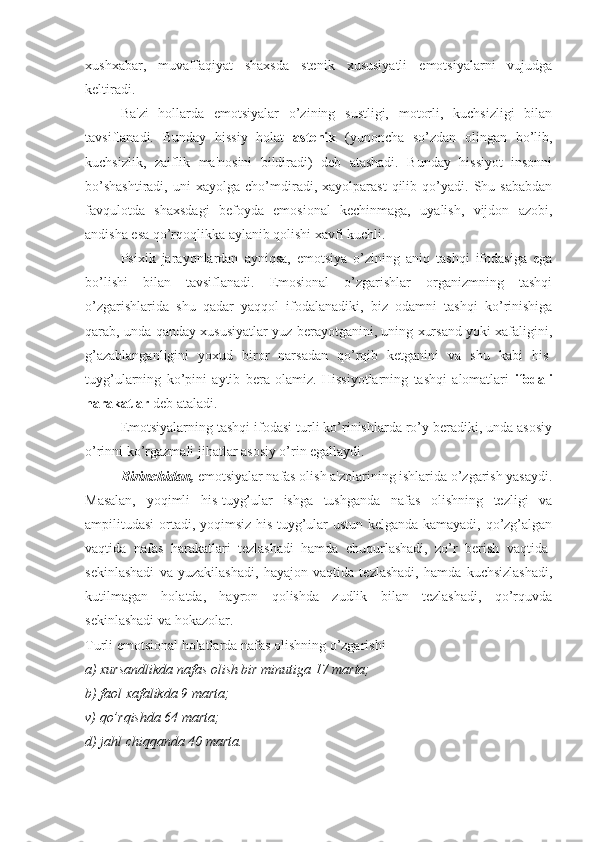 xushxabar,   muvaffaqiyat   shaxsda   stenik   xususiyatli   emotsiyalarni   vujudga
keltiradi. 
Ba'zi   hollarda   emotsiyalar   o’zining   sustligi,   motorli,   kuchsizligi   bilan
tavsiflanadi.   Bunday   hissiy   holat   astenik   (yunoncha   so’zdan   olingan   bo’lib,
kuchsizlik,   zaiflik   ma'nosini   bildiradi)   deb   atashadi.   Bunday   hissiyot   insonni
bo’shashtiradi,   uni   xayolga   cho’mdiradi,  xayolparast   qilib   qo’yadi.   Shu  sababdan
favqulotda   shaxsdagi   befoyda   emosional   kechinmaga,   uyalish,   vijdon   azobi,
andisha esa qo’rqoqlikka aylanib qolishi xavfi kuchli. 
Psixik   jarayonlardan   ayniqsa,   emotsiya   o’zining   aniq   tashqi   ifodasiga   ega
bo’lishi   bilan   tavsiflanadi.   Emosional   o’zgarishlar   organizmning   tashqi
o’zgarishlarida   shu   qadar   yaqqol   ifodalanadiki,   biz   odamni   tashqi   ko’rinishiga
qarab, unda qanday xususiyatlar yuz berayotganini, uning xursand yoki xafaligini,
g’azablanganligini   yoxud   biror   narsadan   qo’rqib   ketganini   va   shu   kabi   his-
tuyg’ularning   ko’pini   aytib   bera   olamiz.   Hissiyotlarning   tashqi   alomatlari   ifodali
harakatlar  deb ataladi. 
Emotsiyalarning tashqi ifodasi turli ko’rinishlarda ro’y beradiki, unda asosiy
o’rinni ko’rgazmali jihatlar asosiy o’rin egallaydi. 
Birinchidan,  emotsiyalar nafas olish a'zolarining ishlarida o’zgarish yasaydi.
Masalan,   yoqimli   his-tuyg’ular   ishga   tushganda   nafas   olishning   tezligi   va
ampilitudasi ortadi, yoqimsiz his-tuyg’ular ustun kelganda kamayadi, qo’zg’algan
vaqtida   nafas   harakatlari   tezlashadi   hamda   chuqurlashadi,   zo’r   berish   vaqtida-
sekinlashadi   va   yuzakilashadi,   hayajon   vaqtida   tezlashadi,   hamda   kuchsizlashadi,
kutilmagan   holatda,   hayron   qolishda   zudlik   bilan   tezlashadi,   qo’rquvda
sekinlashadi va hokazolar. 
Turli emotsional holatlarda nafas olishning o’zgarishi 
a) xursandlikda nafas olish bir minutiga 17 marta;
b) faol xafalikda 9 marta; 
v) qo’rqishda 64 marta; 
d) jahl chiqqanda 40 marta.  