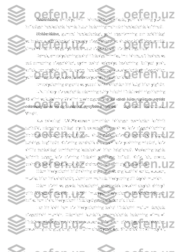 Ikkinchidan,   emotsiya  imo  -  ishoralarda, mimikada,  ya'ni   kishining yuzida
bo’ladigan harakatlarda hamda butun badanning ma'nodor harakatlarida ko’rinadi.
Uchinchidan ,   gumoral   harakatlardagi,   ya'ni   organizmning   qon   tarkibidagi
va boshqa  suyuqliklardagi kimyoviy o’zgarishlarni va shuning bilan birga modda
almashishida bo’ladigan yanada chuqur o’zgarishlarni o’z tarkibiga oladi.
Demak, emotsiyalarning tashqi ifodasiga mimika, imo-ishora, aft-bashara va
qad-qomatning   o’zgarishlari,   ayrim   tashqi   sekresiya   bezlarining   faoliyati   yosh,
so’lak,   ter   ajralishi   hamda   ayrim   harakatlarning   xususiyatlaridagi   o’zgarishlar,
ya'ni ularning tezligi, kuchi, koordinasiyasi va hokazolar kiradi. 
Emotsiyalarning eng aniq va yaqqol ko’rinishlaridan biri kulgi bilan yig’idir.
L.N.Tolstoy o’z asarlarida odamning ruhiy holatini ifodalovchi nigohlarning
85 xilini va kulishning 97 xilini tasvir etgan.  "Har xil sabab bilan yig’lagan paytda
odamning   boshi   va   og’zi   har   xil   qiyofada   o’zgaradi "   -   degan   edi.   Leanardo   da-
Vinchi.
Rus   psixologi   P.M.Yakobson   tomonidan   ishlangan   rasmlardan   ko’rinib
turibdiki,   odamning   aftidagi   qiyofa   asosan   lablar,   qosh   va   ko’z   o’zgarishlarining
bir-biriga   nisbatan   turlicha   holatga,   shuningdek,   ko’zning   qanchalik   chaqnab
turishiga   bog’liqdir.   Ko’zning   qanchalik   chaqnashi   ko’z   yoshining   miqdori,   ko’z
shilliq   pardasidagi   tomirlarning   kattalashuvi   bilan   belgilanadi.   Maskaning   tagida
ko’rinib   turgan   ko’z   o’zining   ifodasini   yo’qotgan   bo’ladi.   Ko’z,   lab,   qovoq,
qoshning har xil holati, xatto odam chehrasini ham turli qiyofaga kiritadi. 
Odam hissiyotlarini bildirishning eng nozigi va eng kuchlisi san'at, xususan,
muzika bilan lirik she'rlardir, ularni tom ma'noda hissiyotning tili deyish mumkin.
Odam   o’zini   va   gavda   harakatlarini,   shuningdek   tovushni   ataylab   chiroyli
qilib   ko’rsatishi   mumkin.   U   garchi   "muayyan   hissiyotlarni   o’zi   kechirmayotgan
bo’lsa ham o’sha hissiyotlarni ifodalaydigan harakatlar qila oladi. 
Har   bir   kishi   ham   o’z   hissiyotlarining   tashqi   ifodalarini   ma'lum   darajada
o’zgartirishi   mumkin.   Odamlarni   kundalik   muomalalarida   badanning   xilma-xil
ifodali   xarakatlari,   imo-ishoralar   xususan,   ko’z   bilan   qilinadigan   imo-ishoralar,
tovushning ohangi, g’amginligi muhim ahamiyatga ega. Shunchaki bir xo’mrayish, 