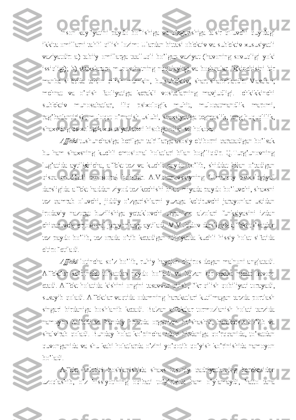 Inson   kayfiyatini   paydo   bo’lishiga   va   o’zgarishiga   ta'sir   qiluvchi   quyidagi
ikkita omillarni tahlil qilish lozim: Ulardan bittasi ob'ektiv va sub'ektiv xususiyatli
vaziyatdir:   a)   tabiiy   omillarga   taalluqli   bo’lgan   vaziyat   (havoning   sovuqligi   yoki
issiqligi); b) shaxslararo munosabatning noqulayligi va boshqalar. Ikkinchisini bir
manba   sifatida   talqin   qilish   mumkin,   bu-sub'ektiv,   shart-sharoitlardir.   Masalan,
mehnat   va   o’qish   faoliyatiga   kerakli   vositalarning   mavjudligi.   Ichkikkinchi
sub'ektiv   munosabatlar,   iliq   psixologik   muhit,   muloqatmandlik   maromi,
rag’batlantirish, muloqot o’rnatish uslubi, shaxsiyatiga tegmaslik, teng huquqlilik,
shaxsning psixologik xususiyatlarini hisobga olish va hokozo. 
Affekt  tushunchasiga berilgan ta'riflarga asosiy e'tiborni qaratadigan bo’lsak
bu   ham   shaxsning   kuchli   emosional   holatlari   bilan   bog’liqdir.   Q.Turg’unovning
lug’atida   aytilishicha,   affekt   tez   va   kuchli   paydo   bo’lib,   shiddat   bilan   o’tadigan
qisqa   muddatli   emosional   holatdir.   A.V.Petrovskiyning   "Umumiy   psixologiya"
darsligida affekt haddan ziyod tez kechishi bilan miyada paydo bo’luvchi, shaxsni
tez   qamrab   oluvchi,   jiddiy   o’zgarishlarni   yuzaga   keltiruvchi   jarayonlar   ustidan
irodaviy   nazorat   buzilishiga   yetaklovchi   organizm   a'zolari   funksiyasini   izdan
chiqaruvchi emosional jarayonlarga aytiladi. M.Vohidov darsligida affekt to’satdan
tez   paydo   bo’lib,   tez   orada   o’tib   ketadigan   nihoyatda   kuchli   hissiy   holat   sifatida
e'tirof etiladi. 
Affekt   lotincha   so’z   bo’lib,   ruhiy   hayajon   ehtiros   degan   ma'noni   anglatadi.
Affektlar   ko’pincha   to’satdan   paydo   bo’ladi   va   ba'zan   bir   necha   minut   davom
etadi. Affekt holatida kishini ongini tasavvur qilish, fikr qilish qobiliyati torayadi,
susayib qoladi. Affektlar vaqtida odamning harakatlari kutilmagan tarzda portlash
singari   birdaniga   boshlanib   ketadi.   Ba'zan   affektlar   tormozlanish   holati   tarzida
namoyon   bo’ladi   va   bunday   holatda   organizm   bo’shashib,   harakatsiz   bo’lib   va
shalvirab   qoladi.   Bunday   holat   ko’pincha   odam   birdaniga   qo’rqqanida,   to’satdan
quvonganida va shu kabi holatlarda o’zini yo’qotib qo’yish ko’rinishida namoyon
bo’ladi. 
Affekt   holatini   boshlanishida   shaxs   insoniy   qadriyatlarning   barchasidan
uzoqlashib,   o’z   hissiyotining   oqibati   to’g’risida   ham   o’ylamaydi,   hatto   tana 