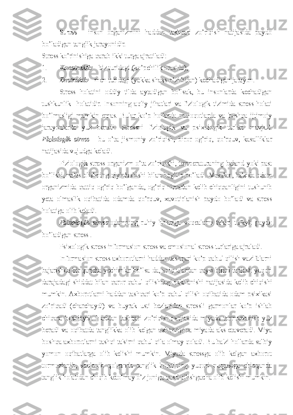 Stress   -   inson   organizmini   haddan   tashqari   zo’riqish   natijasida   paydo
bo’ladigan tanglik jarayonidir. 
Stress ko’rinishiga qarab ikki turga ajratiladi: 
1. Konstruktiv  - biz turidagi (ko’pchilik orasida); 
2. Destruktiv  - men turidagi (yakka shaxs o’zi bilan) kechadigan jarayon.
Stress   holatini   oddiy   tilda   aytadigan   bo’lsak,   bu   insonlarda   kechadigan
tushkunlik     holatidir.   Insonning   aqliy   jihatlari   va   fiziologik   tizimida   stress   holati
bo’lmasligi   mumkin   emas.   Bular   ko’p   hollarda   muloqotlarda   va   boshqa   ijtimoiy
jarayonlarda   yuz   beradi.   Stressni   fiziologik   va   psixologik   turlari   mavjud.
Fiziologik   stress   -   bu   o’ta   jismoniy   zo’riqish,   biror   og’riq,   qo’rquv,   kasalliklar
natijasida vujudga keladi. 
Fiziologik stress organizm o’ta zo’riqishi, temperaturaning baland yoki past
bo’lishi, nafas olishning qiyinlashishi bilan bog’liq bo’ladi. Masalan, ba'zida odam
organizmida  qattiq  og’riq bo’lganda, og’riq nimadan  kelib chiqqanligini   tushunib
yeta   olmaslik   oqibatida   odamda   qo’rquv,   xavotirlanish   paydo   bo’ladi   va   stress
holatiga olib keladi.
Psixologik   stress -odamning   ruhiy   holatiga   voqealarni   ta'siri   tufayli   paydo
bo’ladigan stress .
Psixologik stress informasion stress va emosional stress turlariga ajraladi.
Informasion stress axborotlarni haddan tashqari ko’p qabul qilish vazifalarni
bajarishda bir qancha yechimlar bo’lsa-da, aniq ulardan qaysi birini tanlash yuqori
darajadagi shiddat bilan qaror qabul qilishdagi ikkilanishi natijasida kelib chiqishi
mumkin. Axborotlarni haddan tashqari ko’p qabul qilish oqibatida odam psixikasi
zo’riqadi   (charchaydi)   va   buyrak   usti   bezlaridan   stressli   garmonlar   ko’p   ishlab
chiqara   boshlaydi.   Haddan   tashqari   zo’riqish   natijasida   miyada   tormozlanish   yuz
beradi  va oqibatda tanglikka olib kelgan axborotgina miyada aks  etaveradi. Miya
boshqa axborotlarni tashqi ta'sirni qabul qila olmay qoladi. Bu ba'zi hollarda salbiy
yomon   oqibatlarga   olib   kelishi   mumkin.   Miyada   stressga   olib   kelgan   axborot
tormozlanib,   saqlanib   qolganda   tanglik   holatining   yuqori   nuqtasiga   chiqqanda
tanglik holatidan chiqib ketolmay o’z joniga qasd qilishgacha olib kelishi mumkin. 