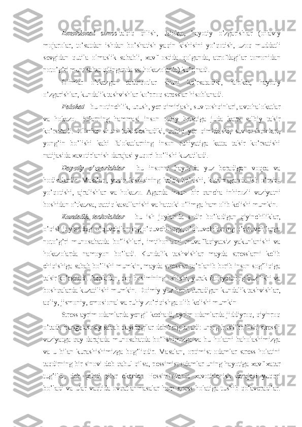 Emotsional   stress -ta'qiq   qilish,   falokat,   hayotiy   o’zgarishlar   (oilaviy
mojarolar,   to’satdan   ishdan   bo’shatish   yaqin   kishisini   yo’qotish,   uzoq   muddatli
sevgidan   qutila   olmaslik   sababli,   xavf   ostida   qolganda,   atrofdagilar   tomonidan
noto’g’ri munosabat qilinganda va hokazolarda) ko’rinadi. 
Olimlar   o’tkazgan   tadqiqotlar   shuni   ko’rsatadiki,   falokat,   hayotiy
o’zgarishlar, kundalik tashvishlar ko’proq stresslar hisoblanadi. 
Falokat  - bu notinchlik, urush, yer qimirlash, suv toshqinlari, avtohalokatlar
va   hokazo.   Bularning   hammasi   inson   ruhiy   holatiga   juda   katta   salbiy   ta'sir
ko’rsatadi.   Olimlar   shuni   ta'kidlashadiki,   qattiq   yer   qimirlashi,   suv   toshqinlari,
yong’in   bo’lishi   kabi   falokatlarning   inson   ruhiyatiga   katta   ta'sir   ko’rsatishi
natijasida xavotirlanish darajasi yuqori bo’lishi kuzatiladi. 
Hayotiy   o’zgarishlar   -   bu   insonni   hayotida   yuz   beradigan   voqea   va
hodisalardir.   Masalan,   yaqin   kishisining   halok   bo’lishi,   kutilmaganda   ish   o’rnini
yo’qotishi,   ajralishlar   va   hokazo.   Agarda   inson   bir   qancha   inhirozli   vaziyatni
boshidan o’tkazsa, qattiq kasallanishi va hattoki o’limga ham olib kelishi mumkin.
Kundalik   tashvishlar   -   bu   ish   joylarida   sodir   bo’ladigan   qiyinchiliklar,
o’qish joylaridagi o’quvchilarning o’quvchilarga, o’qituvchilarning o’qituvchilarga
noto’g’ri   munosabatda   bo’lishlari,   imtihonlarni   muvaffaqiyatsiz   yakunlanishi   va
hokazolarda   namoyon   bo’ladi.   Kundalik   tashvishlar   mayda   stresslarni   kelib
chiqishiga sabab bo’lishi mumkin, mayda stresslar to’planib borib inson sog’liqiga
ta'sir ko’rsatadi. Jumladan, qon bosimining oshishi, yurak faoliyatining buzilishi va
boshqalarda kuzatilishi mumkin. Doimiy yuz berib turadigan kundalik tashvishlar,
aqliy, jismoniy, emosional va ruhiy zo’riqishga olib kelishi mumkin 
Stress ayrim odamlarda yengil kechadi, ayrim odamlarda jiddiyroq, qiyinroq
o’tadi. Bunga asosiy sabab quyidagilar deb belgilanadi: uning hosil bo’lishi stressli
vaziyatga   qay   darajada   munosabatda   bo’lishimizga   va   bu   holatni   baholashimizga
va   u   bilan   kurashishimizga   bog’liqdir.   Masalan,   optimist   odamlar   stress   holatini
taqdirning bir sinovi deb qabul qilsa, pessimist odamlar uning hayotiga xavf-xatar
tug’ildi,   deb   qabul   qilar   ekanlar.   Pessimistlarda   xavotirlanish   darajasi   yuqori
bo’ladi   va   ular   vaqtida   ovqatlanmasalar   ham   stress   holatiga   tushib   qolaveradilar. 