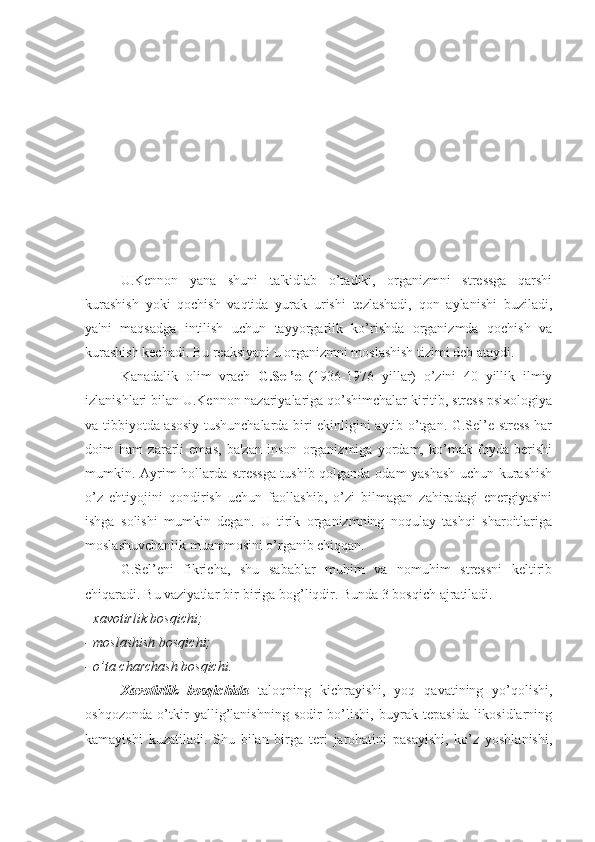 U.Kennon   yana   shuni   ta'kidlab   o’tadiki,   organizmni   stressga   qarshi
kurashish   yoki   qochish   vaqtida   yurak   urishi   tezlashadi,   qon   aylanishi   buziladi,
ya'ni   maqsadga   intilish   uchun   tayyorgarlik   ko’rishda   organizmda   qochish   va
kurashish kechadi. Bu reaksiyani u organizmni moslashish tizimi deb ataydi.
Kanadalik   olim   vrach   G.Sel’e   (1936-1976   yillar)   o’zini   40   yillik   ilmiy
izlanishlari bilan U.Kennon nazariyalariga qo’shimchalar kiritib, stress psixologiya
va tibbiyotda asosiy tushunchalarda biri ekinligini aytib o’tgan. G.Sel’e stress har
doim   ham   zararli   emas,   ba'zan   inson   organizmiga   yordam,   ko’mak   foyda   berishi
mumkin. Ayrim hollarda stressga tushib qolganda odam yashash uchun kurashish
o’z   ehtiyojini   qondirish   uchun   faollashib,   o’zi   bilmagan   zahiradagi   energiyasini
ishga   solishi   mumkin   degan.   U   tirik   organizmning   noqulay   tashqi   sharoitlariga
moslashuvchanlik muammosini o’rganib chiqqan. 
G.Sel’eni   fikricha,   shu   sabablar   muhim   va   nomuhim   stressni   keltirib
chiqaradi. Bu vaziyatlar bir-biriga bog’liqdir. Bunda 3 bosqich ajratiladi. 
-  xavotirlik bosqichi;
- moslashish bosqichi;
- o’ta charchash bosqichi.
Xavotirlik   bosqichida   taloqning   kichrayishi,   yoq   qavatining   yo’qolishi,
oshqozonda   o’tkir   yallig’lanishning   sodir   bo’lishi,   buyrak   tepasida   likosidlarning
kamayishi   kuzatiladi.   Shu   bilan   birga   teri   jarohatini   pasayishi,   ko’z   yoshlanishi, 