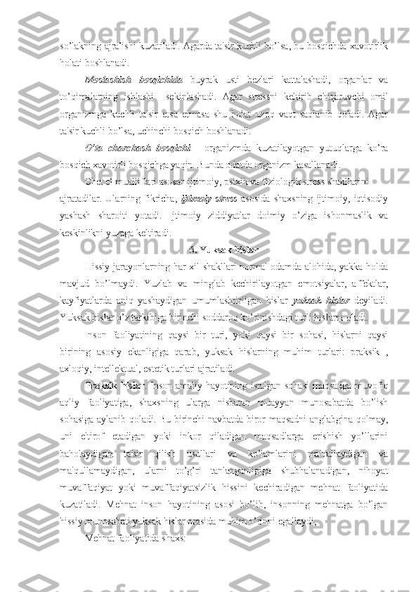 so’lakning ajralishi kuzatiladi. Agarda ta'sir kuchli bo’lsa, bu bosqichda xavotirlik
holati boshlanadi. 
Moslashish   bosqichida   buyrak   usti   bezlari   kattalashadi,   organlar   va
to’qimalarning   ishlashi     sekinlashadi.   Agar   stressni   keltirib   chiqaruvchi   omil
organizmga   kuchli   ta'sir   etsa   etmasa   shu   holat   uzoq   vaqt   saqlanib   qoladi.   Agar
ta'sir kuchli bo’lsa, uchinchi bosqich boshlanadi. 
O’ta   charchash   bosqichi   -   organizmda   kuzatilayotgan   yutuqlarga   ko’ra
bosqich xavotirli bosqichga yaqin. Bunda odatda organizm kasallanadi. 
Chet el mualliflari asosan ijtimoiy, psixik va fiziologik stress shakllarini 
ajratadilar.   Ularning   fikricha,   ijtimoiy   stress   asosida   shaxsning   ijtimoiy,   iqtisodiy
yashash   sharoiti   yotadi.   Ijtimoiy   ziddiyatlar   doimiy   o’ziga   ishonmaslik   va
keskinlikni yuzaga keltiradi.
6. Yuksak hislar
Hissiy jarayonlarning har xil shakllari normal odamda alohida, yakka holda
mavjud   bo’lmaydi.   Yuzlab   va   minglab   kechirilayotgan   emotsiyalar,   affektlar,
kayfiyatlarda   aniq   yashaydigan   umumlashtirilgan   hislar   yuksak   hislar   deyiladi.
Yuksak hislar o’z tarkibiga birinchi soddaroq ko’rinishdagi turli hislarni oladi. 
Inson   faoliyatining   qaysi   bir   turi,   yoki   qaysi   bir   sohasi,   hislarni   qaysi
birining   asosiy   ekanligiga   qarab,   yuksak   hislarning   muhim   turlari:   praksik   ,
axloqiy, intellektual, estetik turlari ajratiladi. 
Praksik hislar . Inson amaliy hayotining istalgan sohasi  maqsadga muvofiq
aqliy   faoliyatiga,   shaxsning   ularga   nisbatan   muayyan   munosabatda   bo’lish
sohasiga aylanib qoladi. Bu birinchi navbatda biror maqsadni anglabgina qolmay,
uni   e'tirof   etadigan   yoki   inkor   qiladigan   maqsadlarga   erishish   yo’llarini
baholaydigan   ta'sir   qilish   usullari   va   ko’lamlarini   ma'qullaydigan   va
ma'qullamaydigan,   ularni   to’g’ri   tanlanganligiga   shubhalanadigan,   nihoyat
muvaffaqiyat   yoki   muvaffaqiyatsizlik   hissini   kechiradigan   mehnat   faoliyatida
kuzatiladi.   Mehnat   inson   hayotining   asosi   bo’lib,   insonning   mehnatga   bo’lgan
hissiy munosabati yuksak hislar orasida muhim o’rinni egallaydi,
Mehnat faoliyatida shaxs:  