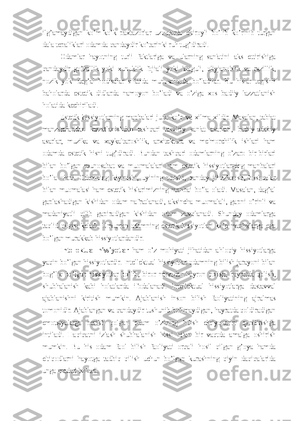 ilg’amaydigan   ko’m-ko’k   paxtazorlar   uzoqlarda   chiroyli   bo’lib   ko’rinib   turgan
dala tepaliklari odamda qandaydir ko’tarinki ruh tug’diradi. 
Odamlar   hayotning   turli   faktlariga   va   ularning   san'atini   aks   ettirishiga
qandaydir   go’zallik   yoki   xunuklik   fojiali   yoki   kulguli,   oliyjanoblik   va   razillik,
nozik   yoki   dag’al   hodisalar   sifatida   munosabatda   bo’ladilar.   Bu   hislar   tegishli
baholarda   estetik   didlarda   namoyon   bo’ladi   va   o’ziga   xos   badiiy   lazzatlanish
holatida kechiriladi. 
Estetik hissiyotlarning manbalari juda ko’p va xilma-xildir. Masalan,  tabiat
manzaralaridan   lazzatlanishdan   tashqari   tasviriy   san'at   asarlari,   badiiy-adabiy
asarlar,   muzika   va   xaykaltaroshlik,   arxitektura   va   me'morchilik   ishlari   ham
odamda   estetik   hisni   tug’diradi.   Bundan   tashqari   odamlarning   o’zaro   bir-birlari
bilan   bo’lgan   munosabat   va   muomalalari   ham   estetik   hissiyotlarning   manbalari
bo’la   oladi.   Odamning   kiyinishi,   uyining   tutishi,   qanday   jihozlanish,   boshqalar
bilan   muomalasi   ham   estetik   hislarimizning   manbai   bo’la   oladi.   Masalan,   dag’al
gaplashadigan   kishidan   odam   nafratlanadi,   aksincha   muomalali,   gapni   o’rinli   va
madaniyatli   qilib   gapiradigan   kishidan   odam   zavqlanadi.   Shunday   odamlarga
taqlid  qilgisi   keladi.   Umuman   odamning   estetik   hissiyotlari   ko’p   manbalarga  ega
bo’lgan murakkab hissiyotlardandir. 
Intellektual   hissiyotlar   ham   o’z   mohiyati   jihatidan   ahloqiy   hissiyotlarga
yaqin bo’lgan hissiyotlardir. Intellektual hissiyotlar odamning bilish jarayoni bilan
bog’liq   bo’lgan   hissiyotlar   bo’lib,   biror   narsadan   hayron   qolish,   hayratda   qolish,
shubhalanish   kabi   holatlarda   ifodalanadi.   Intellektual   hissiyotlarga   dastavval
ajablanishni   kiritish   mumkin.   Ajablanish   inson   bilish   faoliyatining   ajralmas
tomonidir. Ajablangan va qandaydir tushunib bo’lmaydigan, hayratda qoldiradigan
emotsiyalarga   berilib   qolgan   odam   o’zining   bilish   ehtiyojlarini   qondirishga
intiladi.   Haqiqatni   izlash   shubhalanish   hissi   bilan   bir   vaqtda   amalga   oshirish
mumkin.   Bu   his   odam   faol   bilish   faoliyati   orqali   hosil   qilgan   g’oya   hamda
e'tiqodlarni   hayotga   tadbiq   qilish   uchun   bo’lgan   kurashning   qiyin   daqiqalarida
unga madad bo’ladi. 