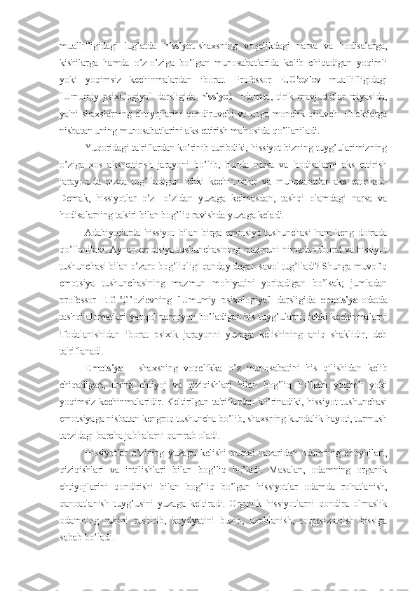 muallifligidagi   lug’atda   hissiyot- shaxsning   voqelikdagi   narsa   va   hodisalarga,
kishilarga   hamda   o’z-o’ziga   bo’lgan   munosabatlarida   kelib   chiqadigan   yoqimli
yoki   yoqimsiz   kechinmalardan   iborat.   Professor   E.G’oziev   muallifligidagi
"Umumiy   psixologiya"   darsligida   hissiyot-   odamda,   tirik   mavjudotlar   miyasida,
ya'ni   shaxslarning   ehtiyojlarini   qondiruvchi   va   unga  monelik   qiluvchi   ob'ektlarga
nisbatan uning munosabatlarini aks ettirish ma'nosida qo’llaniladi.
Yuqoridagi ta'riflardan ko’rinib turibdiki, hissiyot bizning tuyg’ularimizning
o’ziga   xos   aks   ettirish   jarayoni   bo’lib,   bunda   narsa   va   hodisalarni   aks   ettirish
jarayonida   bizda   tug’iladigan   ichki   kechinmalar   va   munosabatlar   aks   ettiriladi.
Demak,   hissiyotlar   o’z-   o’zidan   yuzaga   kelmasdan,   tashqi   olamdagi   narsa   va
hodisalarning ta'siri bilan bog’liq ravishda yuzaga keladi.
Adabiyotlarda   hissiyot   bilan   birga   emotsiya   tushunchasi   ham   keng   doirada
qo’llaniladi. Aynan emotsiya tushunchasining mazmuni nimadan iborat va hissiyot
tushunchasi bilan o’zaro bog’liqligi qanday degan savol tug’iladi? Shunga muvofiq
emotsiya   tushunchasining   mazmun   mohiyatini   yoritadigan   bo’lsak;   jumladan
professor   E.G. ’ G’ozievning   "Umumiy   psixologiya"   darsligida   emotsiya- odatda
tashqi alomatlari yaqqol namoyon bo’ladigan his-tuyg’ularni, ichki kechinmalarni
ifodalanishidan   iborat   psixik   jarayonni   yuzaga   kelishining   aniq   shaklidir,   deb
ta'riflanadi.
Emotsiya   -   shaxsning   voqelikka   o’z   munosabatini   his   qilishidan   kelib
chiqadigan,   uning   ehtiyoj   va   qiziqishlari   bilan   bog’liq   bo’lgan   yoqimli   yoki
yoqimsiz kechinmalaridir. Keltirilgan ta'riflardan ko’rinadiki, hissiyot tushunchasi
emotsiyaga nisbatan kengroq tushuncha bo’lib, shaxsning kundalik hayoti, turmush
tarzidagi barcha jabhalarni qamrab oladi.
Hissiyotlar   o’zining   yuzaga   kelishi   nuqtai   nazaridan   odamning   ehtiyojlari,
qiziqishlari   va   intilishlari   bilan   bog’liq   bo’ladi.   Masalan,   odamning   organik
ehtiyojlarini   qondirishi   bilan   bog’liq   bo’lgan   hissiyotlar   odamda   rohatlanish,
qanoatlanish   tuyg’usini   yuzaga   keltiradi.   Organik   hissiyotlarni   qondira   olmaslik
odamning   ruhini   tushirib,   kayfiyatini   buzib,   azoblanish,   toqatsizlanish   hissiga
sabab bo’ladi. 