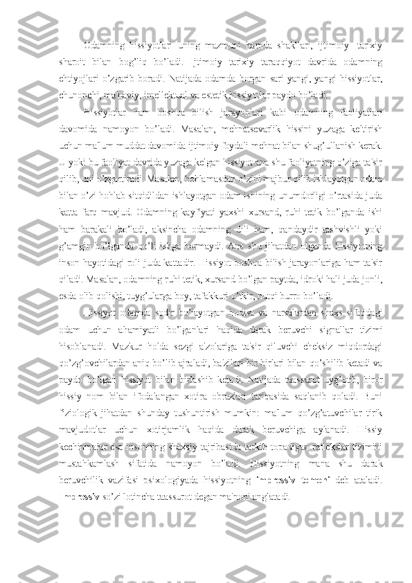 Odamning   hissiyotlari   uning   mazmuni   hamda   shakllari,   ijtimoiy-   tarixiy
sharoit   bilan   bog’liq   bo’ladi.   Ijtimoiy   tarixiy   taraqqiyot   davrida   odamning
ehtiyojlari   o’zgarib   boradi.   Natijada   odamda   borgan   sari   yangi,   yangi   hissiyotlar,
chunonchi, ma'naviy, intellektual va estetik hissiyotlar paydo bo’ladi. 
Hissiyotlar   ham   boshqa   bilish   jarayonlari   kabi   odamning   faoliyatlari
davomida   namoyon   bo’ladi.   Masalan,   mehnatsevarlik   hissini   yuzaga   keltirish
uchun ma'lum muddat davomida ijtimoiy foydali mehnat bilan shug’ullanish kerak.
U yoki bu faoliyat davrida yuzaga kelgan hissiyot ana shu faoliyatning o’ziga ta'sir
qilib, uni o’zgartiradi. Masalan, hohlamasdan o’zini majbur qilib ishlayotgan odam
bilan o’zi hohlab sitqidildan ishlayotgan odam ishining unumdorligi o’rtasida juda
katta   farq   mavjud.   Odamning   kayfiyati   yaxshi   xursand,   ruhi   tetik   bo’lganda   ishi
ham   barakali   bo’ladi,   aksincha   odamning   dili   ham,   qandaydir   tashvishli   yoki
g’amgin   bo’lganda   qo’li   ishga   bormaydi.   Ana   shu   jihatdan   olganda   hissiyotning
inson hayotidagi roli juda kattadir. Hissiyot  boshqa bilish jarayonlariga ham ta'sir
qiladi. Masalan, odamning ruhi tetik, xursand bo’lgan paytda, idroki hali juda jonli,
esda olib qolishi, tuyg’ularga boy, tafakkuri o’tkir, nutqi burro bo’ladi. 
Hissiyot   odamda   sodir   bo’layotgan   hodisa   va   narsalardan   shaxs   sifatidagi
odam   uchun   ahamiyatli   bo’lganlari   haqida   darak   beruvchi   signallar   tizimi
hisoblanadi.   Mazkur   holda   sezgi   a'zolariga   ta'sir   qiluvchi   cheksiz   miqdordagi
qo’zg’ovchilardan aniq bo’lib ajraladi, ba'zilari bir-birlari bilan qo’shilib ketadi va
paydo   bo’lgan   hissiyot   bilan   birlashib   ketadi.   Natijada   taassurot   uyg’otib,   biror
hissiy   nom   bilan   ifodalangan   xotira   obrazlari   tariqasida   saqlanib   qoladi.   Buni
fiziologik   jihatdan   shunday   tushuntirish   mumkin:   ma'lum   qo’zg’atuvchilar   tirik
mavjudotlar   uchun   xotirjamlik   haqida   darak   beruvchiga   aylanadi.   Hissiy
kechinmalar   esa   insonning   shaxsiy   tajribasida   tarkib   topadigan   reflekslar   tizimini
mustahkamlash   sifatida   namoyon   bo’ladi.   Hissiyotning   mana   shu   darak
beruvchilik   vazifasi   psixologiyada   hissiyotning   impressiv   tomoni   deb   ataladi.
Impressiv  so’zi lotincha taassurot degan ma'noni anglatadi.  