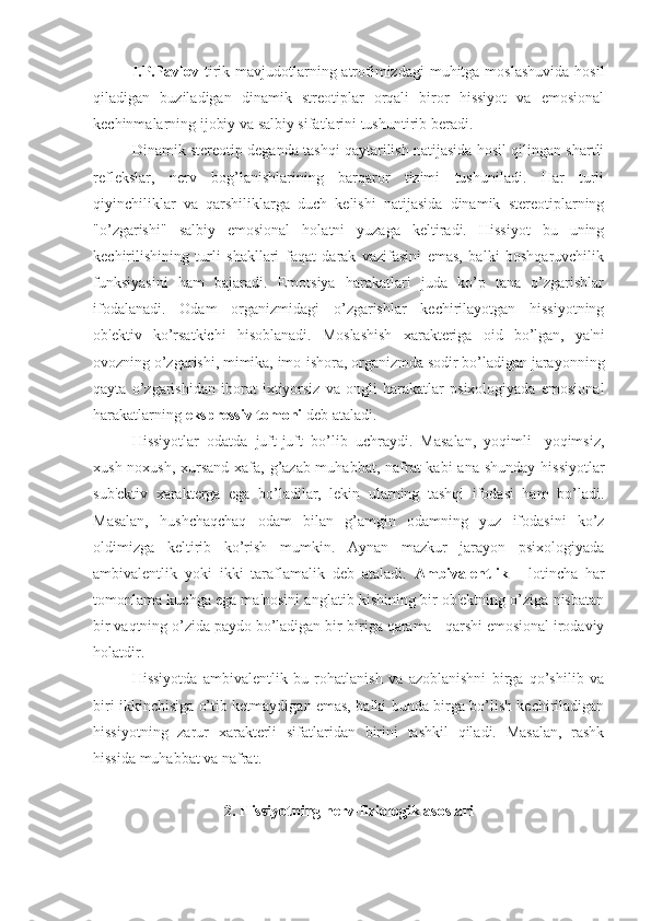 I.P.Pavlov   tirik mavjudotlarning atrofimizdagi  muhitga moslashuvida  hosil
qiladigan   buziladigan   dinamik   streotiplar   orqali   biror   hissiyot   va   emosional
kechinmalarning ijobiy va salbiy sifatlarini tushuntirib beradi. 
Dinamik stereotip deganda tashqi qaytarilish natijasida hosil qilingan shartli
reflekslar,   nerv   bog’lanishlarining   barqaror   tizimi   tushuniladi.   Har   turli
qiyinchiliklar   va   qarshiliklarga   duch   kelishi   natijasida   dinamik   stereotiplarning
"o’zgarishi"   salbiy   emosional   holatni   yuzaga   keltiradi.   Hissiyot   bu   uning
kechirilishining   turli   shakllari   faqat   darak   vazifasini   emas,   balki   boshqaruvchilik
funksiyasini   ham   bajaradi.   Emotsiya   harakatlari   juda   ko’p   tana   o’zgarishlar
ifodalanadi.   Odam   organizmidagi   o’zgarishlar   kechirilayotgan   hissiyotning
ob'ektiv   ko’rsatkichi   hisoblanadi.   Moslashish   xarakteriga   oid   bo’lgan,   ya'ni
ovozning o’zgarishi, mimika, imo-ishora, organizmda sodir bo’ladigan jarayonning
qayta   o’zgarishidan   iborat   ixtiyorsiz   va   ongli   harakatlar   psixologiyada   emosional
harakatlarning  ekspressiv tomoni  deb ataladi. 
Hissiyotlar   odatda   juft-juft   bo’lib   uchraydi.   Masalan,   yoqimli-   yoqimsiz,
xush-noxush, xursand-xafa, g’azab-muhabbat, nafrat  kabi  ana  shunday hissiyotlar
sub'ektiv   xarakterga   ega   bo’ladilar,   lekin   ularning   tashqi   ifodasi   ham   bo’ladi.
Masalan,   hushchaqchaq   odam   bilan   g’amgin   odamning   yuz   ifodasini   ko’z
oldimizga   keltirib   ko’rish   mumkin.   Aynan   mazkur   jarayon   psixologiyada
ambivalentlik   yoki   ikki   taraflamalik   deb   ataladi.   Ambivalentlik   -   lotincha   har
tomonlama kuchga ega ma'nosini anglatib kishining bir ob'ektning o’ziga nisbatan
bir vaqtning o’zida paydo bo’ladigan bir-biriga qarama - qarshi emosional irodaviy
holatdir.
Hissiyotda   ambivalentlik   bu   rohatlanish   va   azoblanishni   birga   qo’shilib   va
biri ikkinchisiga o’tib ketmaydigan emas, balki bunda birga bo’lish kechiriladigan
hissiyotning   zarur   xarakterli   sifatlaridan   birini   tashkil   qiladi.   Masalan,   rashk
hissida muhabbat va nafrat.
2. Hissiyotning nerv-fiziologik asoslari 