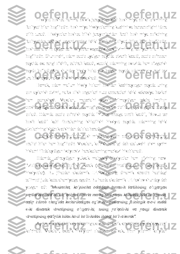 Hissiyot   boshqa   hamma   psixik   jarayonlar   kabi   bosh   miya   po’sti   qismining
faoliyati bilan bog’liqdir. Bosh miya hissiyotlarning kuchini va barqarorligini idora
qilib   turadi.   Hissiyotlar   boshqa   bilish   jarayonlaridan   farqli   bosh   miya   po’stining
faoliyatidan   tashqari   organizmning   ichki   a'zolari   faoliyati   bilan   ham   bog’liqdir,
boshqacha qilib aytganda hissiyotlar vegetativ nerv tizimining faoliyati bilan ham
bog’liqdir. Chunonchi, odam qattiq uyalgan paytida qizarib ketadi, qattiq qo’rqqan
paytida esa rangi o’chib, qaltirab ketadi, xattoki odamning ovozida ham o’zgarish
paydo  bo’ladi.   Ana  shunday   hissiy   holat   yuz   bergan  paytda   odamning   yuragi   tez
ura boshlaydi, nafas olishi ham tezlashadi. 
Demak,   odam   ma'lum   hissiy   holatni   boshdan   kechirayotgan   paytda   uning
qon   aylanish   tizimi,   nafas   olish   organlari   nutq   apparatlari   ichki   sekresiya   bezlari
ham   qatnashadi.   Masalan,   materialni   yaxshi   bilmaydigan   talaba   imtihon
topshirayotganda   terlab   ketadi,   tomog’iga   nimadir   tiqilib,   gapini   gapira   olmay
qoladi.   Odamda   qattiq   qo’rqish   paytida   "Yuragi   orqaga   tortib   ketdi",   "Sovuq   ter
bosib   ketdi"   kabi   iboralarning   ishlatilishi   hissiyot   paytida   odamning   ichki
a'zolarining ishtirok etishidan dalolat beradi.
Juda   ko’p   hissiy   holatlar   bosh   miyaning   yaqin   po’stloq   osti   qismlarining
oraliqi   bilan   ham   bog’liqdir.   Masalan,   ko’rish   tepaligi   deb   ataluvchi   qism   ayrim
hislarni ifodalaydigan ixtiyorsiz  harakatlarning markazi hisoblanadi. 
Odamda   uchraydigan   yuksak   ma'naviy   hissiyotlar   ham   o’zining   nerv-
fiziologik   asosiga   ega   bo’lishi   kerak   (chunonchi   intellektual,   ahloqiy,   estetik
hissiyotlar).   Bu   jihatdan   akademik   I.P.Pavlovning   dinamik   streotip   haqidagi
ta'limoti juda katta ahamiyatga egadir. Bu haqda akademik I.P.Pavlov shunday deb
yozgan   edi:   "Menimcha,   ko’pincha   odatdagi   turmush   tartibining   o’zgargan
paytlarida odat bo’lib, qolgan birorta mashg’ulot yaqin kishidan judo bo’lganda,
aqliy   iztirob   chog’ida   kechiriladigan   og’ir   hissiyotlarning   fiziologik   asosi   xuddi
eski   dinamik   streotipning   o’zgarishi,   uning   yo’qolishi   va   yangi   dinamik
streotipning qat'iylik bilan hosil bo’lishidan iborat bo’lsa kerak".
Ayrim murakkab hissiyotlarning asosida dinamik streotipning yotishi yaqqol
ko’rinadi.   Masalan,   estetik   hissiyotni   oladigan   bo’lsak,   biron   yoqimli   ko’ydan 