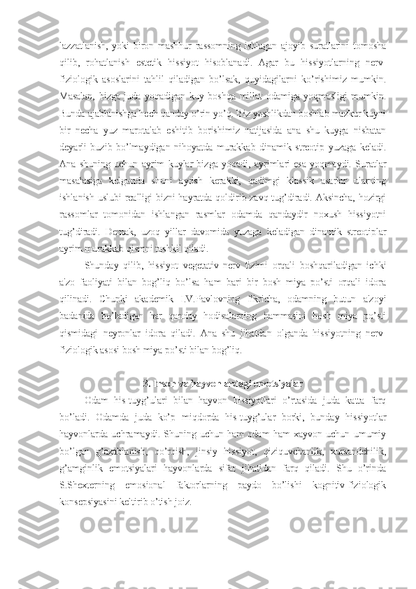 lazzatlanish,   yoki   biron   mashhur   rassomning   ishlagan   ajoyib   suratlarini   tomosha
qilib,   rohatlanish   estetik   hissiyot   hisoblanadi.   Agar   bu   hissiyotlarning   nerv-
fiziologik   asoslarini   tahlil   qiladigan   bo’lsak,   quyidagilarni   ko’rishimiz   mumkin.
Masalan,   bizga   juda   yoqadigan   kuy   boshqa   millat   odamiga   yoqmasligi   mumkin.
Bunda ajablanishga hech qanday o’rin yo’q. Biz yoshlikdan boshlab mazkur kuyni
bir   necha   yuz   marotalab   eshitib   borishimiz   natijasida   ana   shu   kuyga   nisbatan
deyarli   buzib   bo’lmaydigan   nihoyatda   murakkab   dinamik   streotip   yuzaga   keladi.
Ana   shuning   uchun   ayrim   kuylar   bizga   yoqadi,   ayrimlari   esa   yoqmaydi.   Suratlar
masalasiga   kelganda   shuni   aytish   kerakki,   qadimgi   klassik   asarlar   ularning
ishlanish uslubi realligi bizni hayratda qoldirib zavq tug’diradi. Aksincha, hozirgi
rassomlar   tomonidan   ishlangan   rasmlar   odamda   qandaydir   noxush   hissiyotni
tug’diradi.   Demak,   uzoq   yillar   davomida   yuzaga   keladigan   dinamik   streotiplar
ayrim murakkab qismni tashkil qiladi.
Shunday   qilib,   hissiyot   vegetativ   nerv   tizimi   orqali   boshqariladigan   ichki
a'zo   faoliyati   bilan   bog’liq   bo’lsa   ham   bari   bir   bosh   miya   po’sti   orqali   idora
qilinadi.   Chunki   akademik   I.V.Pavlovning   fikricha,   odamning   butun   a'zoyi
badanida   bo’ladigan   har   qanday   hodisalarning   hammasini   bosh   miya   po’sti
qismidagi   neyronlar   idora   qiladi.   Ana   shu   jihatdan   olganda   hissiyotning   nerv-
fiziologik asosi bosh miya po’sti bilan bog’liq. 
3. Inson va hayvonlardagi emotsiyalar
Odam   his-tuyg’ulari   bilan   hayvon   hissiyotlari   o’rtasida   juda   katta   farq
bo’ladi.   Odamda   juda   ko’p   miqdorda   his-tuyg’ular   borki,   bunday   hissiyotlar
hayvonlarda   uchramaydi.   Shuning   uchun   ham   odam   ham   xayvon   uchun   umumiy
bo’lgan   g’azablanish,   qo’rqish,   jinsiy   hissiyot,   qiziquvchanlik,   xursandchilik,
g’amginlik   emotsiyalari   hayvonlarda   sifat   jihatidan   farq   qiladi.   Shu   o’rinda
S.Shexterning   emosional   faktorlarning   paydo   bo’lishi   kognitiv-fiziologik
konsepsiyasini keltirib o’tish joiz. 