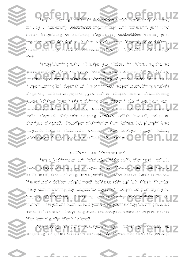 Hissiy holatlarning ifodalanishi   birinchidan,   ifodali harakatlar (yuz ifodasi,
qo’l,   oyoq   harakatlari),   ikkinchidan   organizmdagi   turli   hodisalarni,   ya'ni   ichki
a'zolar   faoliyatining   va   holatining   o’zgarishida,   uchinchidan   tabiatda,   ya'ni
organizm   qon   tarkibidagi   va   boshqa   suyuqliklardagi   kimyoviy   o’zgarishlarni,
shuning   bilan   birga   modda   almashinuvida   bo’ladigan   o’zgarishlarni   o’z   tarkibiga
oladi. 
His-tuyg’ularning   tashqi   ifodasiga   yuz   ifodasi,   imo-ishora,   vajohat   va
qaddu-qomatning   o’zgarishi,   ayiruv,   tashqi   chiqaruv   bezlarining   faoliyati   (so’lak,
ter ajralishi) va ayrim harakatlar xususiyatlaridagi  o’zgarishlarni kiritish mumkin.
Bunga nutqning faol o’zgarishlari, "ovoz mimikasi" va gaplar tarkibining sintaksis
o’zgarishi,   "tutilmasdan   gapirish",   yoki   alo?ida   "silliqlik"   hamda   "ifodalilik"ning
yuzaga   kelishi   nihoyat   hissiyot   o’zining   to’la   qisman   ifodasini   topadigan   xatti-
harakatlarga   taalluqlidir.   Kishining   emosional   kechinmalari   vaqtida   nutqining
tezligi   o’zgaradi.   Ko’pincha   nutqning   sintaksis   tuzilishi   buziladi,   tezligi   va
ahamiyati   o’zgaradi.   O’tkazilgan   tekshirishlar   shuni   ko’rsatadiki,   g’amginlik   va
ma'yuslik   hislarini   ifodalovchi   kishining   ovozi   beixtiyor   pasayib   ketadi,
so’zlashgan kishining tovushi ham bo’linib-bo’linib chiqadi.
5. Hislarni kechirish shakllari
Hissiyot   kechinmalari   turli   holatlarda   turlicha   tezlik   bilan   paydo   bo’ladi.
Ba'zan   hissiyot   to’satdan,   darhol   paydo   bo’ladi.   Masalan,   kishi   birdan   xursand
bo’lib  ketadi, darhol   g’azabga  keladi,  achchiqlanadi  va  hokozo. Lekin ba'zan   shu
hissiyotlar o’zi dafa'tan qo’zg’almaydi, balki asta-sekin tug’ila boshlaydi. Shunday
hissiy kechinmalarning qay darajada tez paydo bo’lmasligini  belgilash  qiyin yoki
butunlay   bilib   bo’lmaydi.   Emosional   kechinmalarning   kuchi   turlicha   bo’lishi
mumkin.   Hissiyotlarni   kuchi   avvalo   yoqimli   va   yoqimsiz   tuyg’ularning   naqadar
kuchli   bo’lishidadir.   Hissiyotning   kuchi   shu   hissiyotni   shaxsning   naqadar   ehtiros
bilan kechirilganligi bilan belgilanadi. 
Hissiyotning   qo’zg’alish   xususiyatlari   paydo   bo’lish   yo’lini   kuchi   va
barqarorligi bir qancha sabablarga bog’liqdir. Atrof-muhitning holati shu paytdagi 