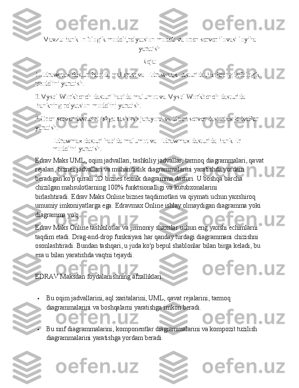 Mavzu: Bank Infologik modeli,relyatsion modeli va open server ilovasi loyiha
yaratish
Reja:
1.Edrawmax dasturi haqida malumot va  Edrawmax dasturida Bankning Infologik  
modelini yaratish.
2.Mysql Workbench dasturi haqida malumot va Mysql Workbench dasturida 
Bankning relyatsion modelini yaratish.
3.Open server dasturini ishga tushirsh jarayoni va Open server dasturida jadvallar 
yaratish.
Edrawmax dasturi haqida malumot va  Edrawmax dasturida Bank Er 
modelini yaratish.
Edrav Maks UML, oqim jadvallari, tashkiliy jadvallar, tarmoq diagrammalari, qavat
rejalari, biznes jadvallari va muhandislik diagrammalarini yaratishda yordam 
beradigan ko'p qirrali 2D biznes texnik diagramma dasturi.   U boshqa barcha 
chizilgan mahsulotlarning 100% funktsionalligi va kutubxonalarini 
birlashtiradi.   Edrav Maks Online biznes taqdimotlari va qiymati uchun yaxshiroq 
umumiy imkoniyatlarga ega.   Edravmax Online ishlay olmaydigan diagramma yoki 
diagramma yo'q.
Edrav Maks Online tashkilotlar va jismoniy shaxslar uchun eng yaxshi echimlarni 
taqdim etadi.   Drag-and-drop funksiyasi har qanday turdagi diagrammani chizishni 
osonlashtiradi.   Bundan tashqari, u juda ko'p bepul shablonlar bilan birga keladi, bu 
esa u bilan yaratishda vaqtni tejaydi.
EDRAV Maksdan foydalanishning afzalliklari.
 Bu oqim jadvallarini, aql xaritalarini, UML, qavat rejalarini, tarmoq 
diagrammalarini va boshqalarni yaratishga imkon beradi.
 Bu sinf diagrammalarini, komponentlar diagrammalarini va kompozit tuzilish 
diagrammalarini yaratishga yordam beradi. 