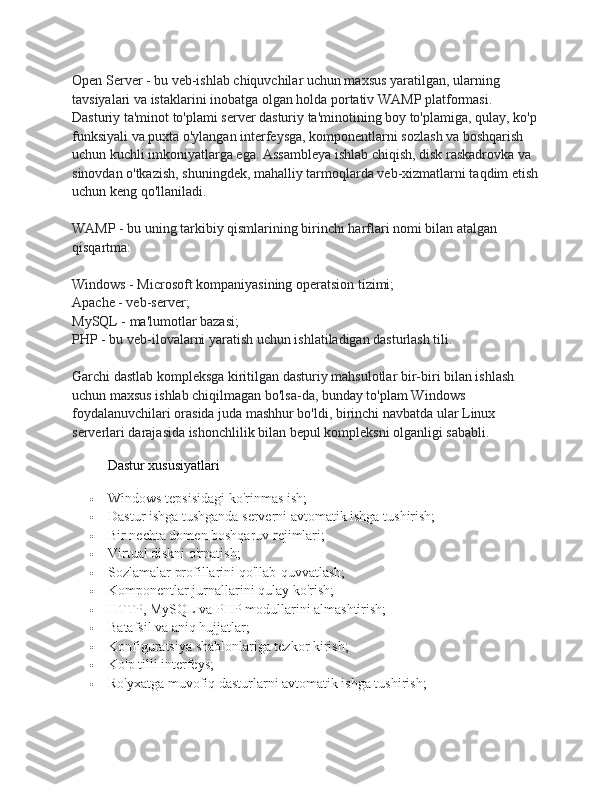 Open Server - bu veb-ishlab chiquvchilar uchun maxsus yaratilgan, ularning 
tavsiyalari va istaklarini inobatga olgan holda portativ WAMP platformasi. 
Dasturiy ta'minot to'plami server dasturiy ta'minotining boy to'plamiga, qulay, ko'p
funksiyali va puxta o'ylangan interfeysga, komponentlarni sozlash va boshqarish 
uchun kuchli imkoniyatlarga ega. Assambleya ishlab chiqish, disk raskadrovka va 
sinovdan o'tkazish, shuningdek, mahalliy tarmoqlarda veb-xizmatlarni taqdim etish
uchun keng qo'llaniladi.
WAMP - bu uning tarkibiy qismlarining birinchi harflari nomi bilan atalgan 
qisqartma:
Windows - Microsoft kompaniyasining operatsion tizimi;
Apache - veb-server;
MySQL - ma'lumotlar bazasi;
PHP - bu veb-ilovalarni yaratish uchun ishlatiladigan dasturlash tili.
Garchi dastlab kompleksga kiritilgan dasturiy mahsulotlar bir-biri bilan ishlash 
uchun maxsus ishlab chiqilmagan bo'lsa-da, bunday to'plam Windows 
foydalanuvchilari orasida juda mashhur bo'ldi, birinchi navbatda ular Linux 
serverlari darajasida ishonchlilik bilan bepul kompleksni olganligi sababli.
Dastur xususiyatlari
 Windows tepsisidagi ko'rinmas ish;
 Dastur ishga tushganda serverni avtomatik ishga tushirish;
 Bir nechta domen boshqaruv rejimlari;
 Virtual diskni o'rnatish;
 Sozlamalar profillarini qo'llab-quvvatlash;
 Komponentlar jurnallarini qulay ko'rish;
 HTTP, MySQL va PHP modullarini almashtirish;
 Batafsil va aniq hujjatlar;
 Konfiguratsiya shablonlariga tezkor kirish;
 Ko'p tilli interfeys;
 Ro'yxatga muvofiq dasturlarni avtomatik ishga tushirish; 