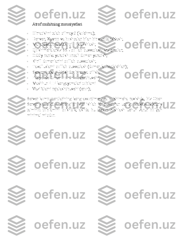 Atrof muhitning xususiyatlari
 O'rnatishni talab qilmaydi (ko'chma);
 Denver, Xampp va boshqalar bilan bir vaqtda ishlash;
 Mahalliy/tarmoq/tashqi IP-da ishlash;
 Qo'shimchalarsiz SSL qo'llab-quvvatlash.   sozlamalar;
 Oddiy papka yaratish orqali domen yaratish;
 Kirill domenlarini qo'llab-quvvatlash;
 Taxalluslarni qo'llab-quvvatlash (domen ko'rsatkichlari);
 Serverni tashqi kirishdan himoya qilish;
 Punycode domen nomini o'zgartiruvchi;
 Mashhur PHP kengaytmalari to'plami
 Vazifalarni rejalashtiruvchi (cron);
Server   komponentlarining   keng   assortimentiga   qo'shimcha   ravishda,   biz   Open
Server   Panelga   boshlang'ich   veb-ishlab   chiquvchilar   uchun   maxsus   dasturiy
ta'minot   to'plamini   qo'shdik;   aslida   bu   tezkor   boshlash   uchun   zarur   bo'lgan
minimal miqdor.   