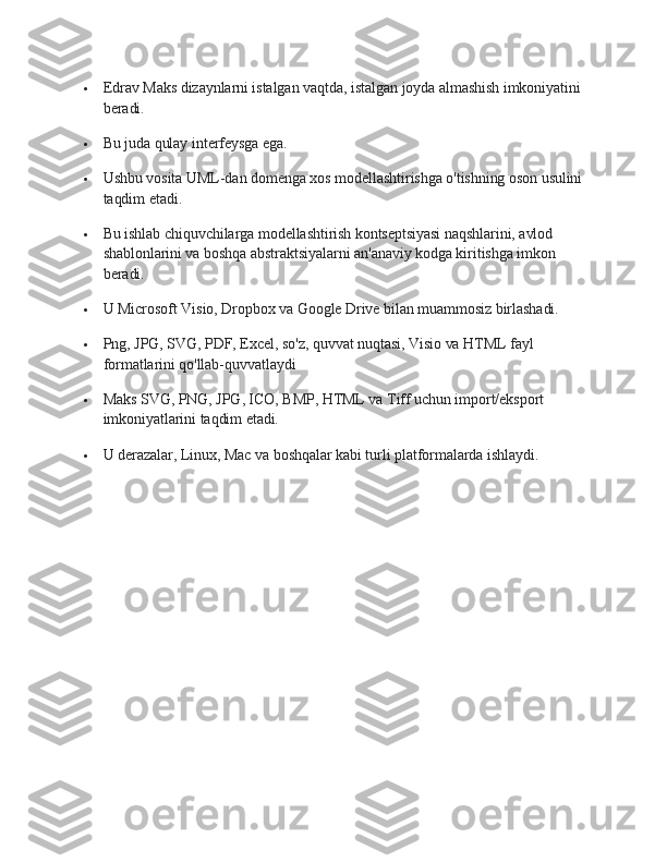  Edrav Maks dizaynlarni istalgan vaqtda, istalgan joyda almashish imkoniyatini 
beradi.
 Bu juda qulay interfeysga ega.
 Ushbu vosita UML-dan domenga xos modellashtirishga o'tishning oson usulini 
taqdim etadi.
 Bu ishlab chiquvchilarga modellashtirish kontseptsiyasi naqshlarini, avlod 
shablonlarini va boshqa abstraktsiyalarni an'anaviy kodga kiritishga imkon 
beradi.
 U Microsoft Visio, Dropbox va Google Drive bilan muammosiz birlashadi.
 Png, JPG, SVG, PDF, Excel, so'z, quvvat nuqtasi, Visio va HTML fayl 
formatlarini qo'llab-quvvatlaydi
 Maks SVG, PNG, JPG, ICO, BMP, HTML va Tiff uchun import/eksport 
imkoniyatlarini taqdim etadi.
 U derazalar, Linux, Mac va boshqalar kabi turli platformalarda ishlaydi. 