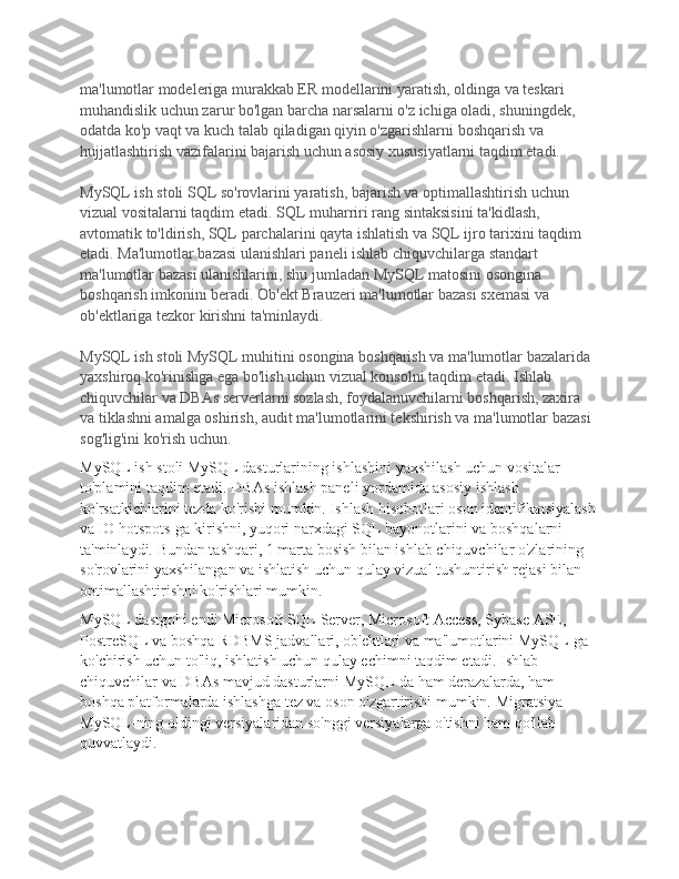 ma'lumotlar modeleriga murakkab ER modellarini yaratish, oldinga va teskari 
muhandislik uchun zarur bo'lgan barcha narsalarni o'z ichiga oladi, shuningdek, 
odatda ko'p vaqt va kuch talab qiladigan qiyin o'zgarishlarni boshqarish va 
hujjatlashtirish vazifalarini bajarish uchun asosiy xususiyatlarni taqdim etadi.
MySQL ish stoli SQL so'rovlarini yaratish, bajarish va optimallashtirish uchun 
vizual vositalarni taqdim etadi.   SQL muharriri rang sintaksisini ta'kidlash, 
avtomatik to'ldirish, SQL parchalarini qayta ishlatish va SQL ijro tarixini taqdim 
etadi.   Ma'lumotlar bazasi ulanishlari paneli ishlab chiquvchilarga standart 
ma'lumotlar bazasi ulanishlarini, shu jumladan MySQL matosini osongina 
boshqarish imkonini beradi.   Ob'ekt Brauzeri ma'lumotlar bazasi sxemasi va 
ob'ektlariga tezkor kirishni ta'minlaydi.
MySQL ish stoli MySQL muhitini osongina boshqarish va ma'lumotlar bazalarida 
yaxshiroq ko'rinishga ega bo'lish uchun vizual konsolni taqdim etadi.   Ishlab 
chiquvchilar va DBAs serverlarni sozlash, foydalanuvchilarni boshqarish, zaxira 
va tiklashni amalga oshirish, audit ma'lumotlarini tekshirish va ma'lumotlar bazasi 
sog'lig'ini ko'rish uchun.
MySQL ish stoli MySQL dasturlarining ishlashini yaxshilash uchun vositalar 
to'plamini taqdim etadi.   DBAs ishlash paneli yordamida asosiy ishlash 
ko'rsatkichlarini tezda ko'rishi mumkin.   Ishlash hisobotlari oson identifikatsiyalash
va IO hotspots-ga kirishni, yuqori narxdagi SQL bayonotlarini va boshqalarni 
ta'minlaydi.   Bundan tashqari, 1 marta bosish bilan ishlab chiquvchilar o'zlarining 
so'rovlarini yaxshilangan va ishlatish uchun qulay vizual tushuntirish rejasi bilan 
optimallashtirishni ko'rishlari mumkin.
MySQL dastgohi endi Microsoft SQL Server, Microsoft Access, Sybase ASE, 
PostreSQL va boshqa RDBMS jadvallari, ob'ektlari va ma'lumotlarini MySQL-ga 
ko'chirish uchun to'liq, ishlatish uchun qulay echimni taqdim etadi.   Ishlab 
chiquvchilar va DBAs mavjud dasturlarni MySQL-da ham derazalarda, ham 
boshqa platformalarda ishlashga tez va oson o'zgartirishi mumkin.   Migratsiya 
MySQL-ning oldingi versiyalaridan so'nggi versiyalarga o'tishni ham qo'llab-
quvvatlaydi. 