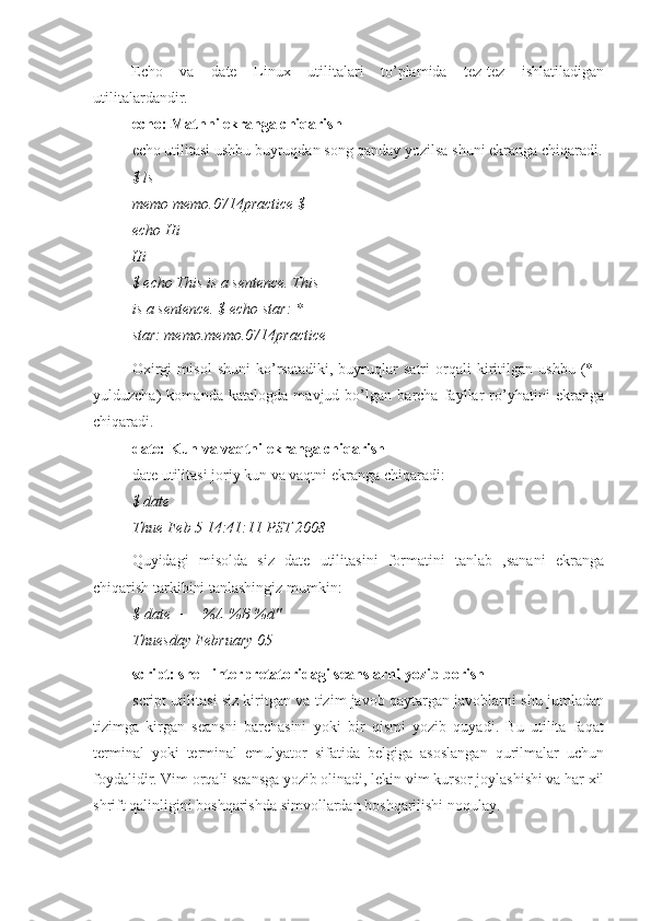 Echo   va   date   Linux   utilitalari   to’plamida   tez-tez   ishlatiladigan
utilitalardandir.
echo: Matnni ekranga chiqarish
echo utilitasi ushbu buyruqdan song qanday yozilsa shuni ekranga chiqaradi.
$ ls
memo memo.0714practice $ 
echo Hi
Hi
$ echo This is a sentence. This
is a sentence. $ echo star: *
star: memo.memo.0714practice
Oxirgi   misol   shuni   ko’rsatadiki,   buyruqlar   satri   orqali   kiritilgan   ushbu   (*   -
yulduzcha)   komanda   katalogda   mavjud   bo’lgan   barcha   fayllar   ro’yhatini   ekranga
chiqaradi.
date: Kun va vaqtni ekranga chiqarish
date utilitasi joriy kun va vaqtni ekranga chiqaradi:
$ date
Thue Feb 5 14:41:11 PST 2008
Quyidagi   misolda   siz   date   utilitasini   formatini   tanlab   ,sanani   ekranga
chiqarish tarkibini tanlashingiz mumkin:
$ date + —%A %B %d" 
Thuesday February 05
script: shell interpretatoridagi seanslarni yozib borish
script utilitasi siz kiritgan va tizim javob qaytargan javoblarni shu jumladan
tizimga   kirgan   seansni   barchasini   yoki   bir   qismi   yozib   quyadi.   Bu   utilita   faqat
terminal   yoki   terminal   emulyator   sifatida   belgiga   asoslangan   qurilmalar   uchun
foydalidir. Vim orqali seansga yozib olinadi, lekin vim kursor joylashishi va har xil
shrift qalinligini boshqarishda simvollardan boshqarilishi noqulay. 