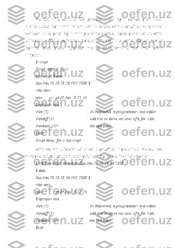 Standart   holda   script   utilitasi   typescript   nomli   faylni   seansga   yozib   oladi.
Boshqa turdagi fayl nomini ishlatmoqchi bolsangiz, script buyrug’idan song probel
tashlagan holda yangi fayl  nomini  yozishingiz kerak. Faylga yozish uchun, script
utilitasidan   so’ng   -a   variantdan   foydalaniladi,   aks   holda   script   buyrugi   mavjud
faylning   ustiga   yozadi.   Quyidagi   misolda   seans   script   utilitasi   orqali   yozib
olinyapti:
$ script
Script started, file is 
typescript $ date
Sun Jan 20 10:28:56 PST 2008 $ 
who am i
alex pts/4 Jan   8 22:15
$ apropos vim
Vim (1) - Vi IMproved, a programmers text editor
Vimdiff (1) - edit two or three versions of a file with...
Vimtutor (1)^ - the vim tutor
$exit
Script done, file is typscript
script seansini to’xtatish uchun exit buyrug^idan foydalaniladi. Siz cat, less,
more yoki editor buyruqlari orqali yaratilgan fayllarni ko’rishingiz mumkin.
$ cat typescript started on Sun Jan 20 10:24:44 2008
$ date
Sun Jan 20 10:28:56 PST 2008 $ 
who am i
alex pts/4 Jan   8 22:15
$ apropos vim
Vim (1) - Vi IMproved, a programmers text editor
Vimdiff (1) - edit two or three versions of a file with...
Vimtutor (1)^ - the vim tutor
$exit 