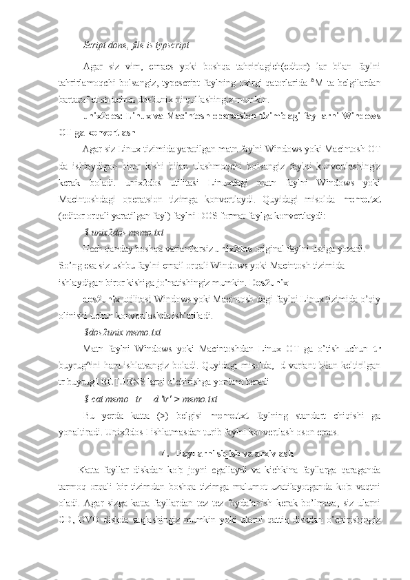 Script done, file is typscript
Agar   siz   vim,   emacs   yoki   boshqa   tahrirlagich(editor)   lar   bilan   faylni
tahrirlamoqchi  bo l sangiz,   typescript   faylning  oxirgi   qatorlarida   A
M  ta  belgilardan
bartaraf etish uchun dos2unix ni qo l lashingiz mumkin.
unix2dos: Linux va Macintosh operatsion tizimidagi fayllarni Windows
OT ga konvertlash
Agar siz Linux tizimida yaratilgan matn faylni Windows yoki Macintosh OT
da   ishlaydigan   biror   kishi   bilan   ulashmoqchi   bo l sangiz   faylni   konvertlashingiz
kerak   bo l adi.   unix2dos   utilitasi   Linuxdagi   matn   faylni   Windows   yoki
Macintoshdagi   operatsion   tizimga   konvertlaydi.   Quyidagi   misolda   memo.txt
(editor orqali yaratilgan fayl) faylni DOS format faylga konvertlaydi:
$ unix2dos  memo.txt
Hech qanday boshqa variantlarsiz  unix2dos  original faylni ustiga yozadi. 
So’ng esa siz ushbu faylni email orqali Windows yoki Macintosh tizimida 
ishlaydigan biror kishiga jo’natishingiz mumkin.  Dos2unix
dos2unix  utilitasi Windows yoki Macintosh dagi faylni Linux tizimida o’qiy
olinishi uchun konvertlashda ishlatiladi.
$dos2unix memo.txt
Matn   faylni   Windows   yoki   Macintoshdan   Linux   OT   ga   o’tish   uchun   tr
buyrug^ini ham ishlatsangiz boladi. Quyidagi misolda, -d variant bilan keltirilgan
tr buyrug ,
I RETURNS larni o’chirishga yordam beradi
$ cat memo | tr —d '\r' >  memo.txt
Bu   yerda   katta   (>)   belgisi   memo.txt   faylning   standart   chiqishi   ga
yonaltiradi. Unix2dos I ishlatmasdan turib faylni konvertlash oson emas.
4.   Fayllarni siqish va arxivlash
Katta   fayllar   diskdan   ko'p   joyni   egallaydi   va   kichkina   fayllarga   qaraganda
tarmoq   orqali   bir   tizimdan   boshqa   tizimga   malumot   uzatilayotganda   ko'p   vaqtni
oladi.   Agar   sizga   katta   fayllardan   tez   tez   foydalanish   kerak   bo’lmasa,   siz   ularni
CD,   DVD   diskda   saqlashingiz   mumkin   yoki   ularni   qattiq   diskdan   o’chirishingiz 