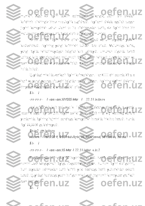 mumkin.   Agar   siz   faylni   davom   ettirmoqchi   bolsangiz,   ularni   CD   diskdan
ko’chirib   olishingiz   biroz   noqulaylik   tug’diradi.   Fayllarni   diskda   egallab   turgan
joyini   kamaytirish   uchun   ularni   to   liq   o’chirmasdan   turib,   siz   faylni   biror   bir
malumotini yo’qotmay turib faylni siqib qo’yishingiz mumkin.
Bzip2   utilitasi   faylni   analiz   qilish   orqali   siqadi   va   uni   qaytadan   yaxshi
kodlashtiradi.   Faylning   yangi   ko’rinishi   tubdan   farq   qiladi.   Malumotga   ko’ra,
yangi   faylda   ishlatilmaydigan   belgilar   ko'p   uchraydi.   Umuman   olganda   bzip2
utilitasi  ko'p  takrorlanadigan  malumotli  fayllar  uchun  ishlaydi,  jumladan matn  va
rasmli   malumotlar,   shuningdek   ko’plab   rasmli   malumotlar   allaqachon   siqilgan
holda boladi.
Quyidagi misolda zerikarli faylni ko’rsatishgan. Har 8000 chi qatorda 72 ta e
harfi va yangi qatorga o’tuvchi belgidan tashkil topgan. Faylning sig’imi diskning
bir yarim megabaytdan qismini tashkil qiladi.
$ ls —l
-rw-rw-r--   1 sam sam 584000 Mar   1    22:31  l e t t e r e
Fayl to’g’risida ko'p malumot ls - l yordamida ekranga chiqariladi. Bu yerda
letter_e   degan fayl 584,000 baytni tashkil etadi. Bzip2 ning -v (--verbose) variant
yordamida faylning hajmini qanchaga kamaytirish borasida hisobot beradi. Bunda
fayl 99,99 % ga kichrayadi.
$bzip2 —v  l e t t e r e
l e t t e r e :  11680.00:1, 0.001 bits/byte, 99,99% saved, 584000 in, 50 out.
$ ls —l
-rw-rw-r--   1 sam sam 50 Mar 1 22:31 letter_e.bz2
Kichraygandan so’ng fayl 50 baytni tashkil etdi. Bzip2 utilitasi orqali faylni
nomini   .bz2   kengaytmali   faylga   o’zgartirish   mumkin.   Bu   nom   faylni   siqilganini,
buni   qaytadan   ochmasdan   turib   ko’rib   yoki   pechatga   berib   yuborishdan   eslatib
turadi. Quyidagi haqiqatga yaqin bo’lgan misol zach.jpg nomli kompyuter grafikali
rasm berilgan:
$ls —l 