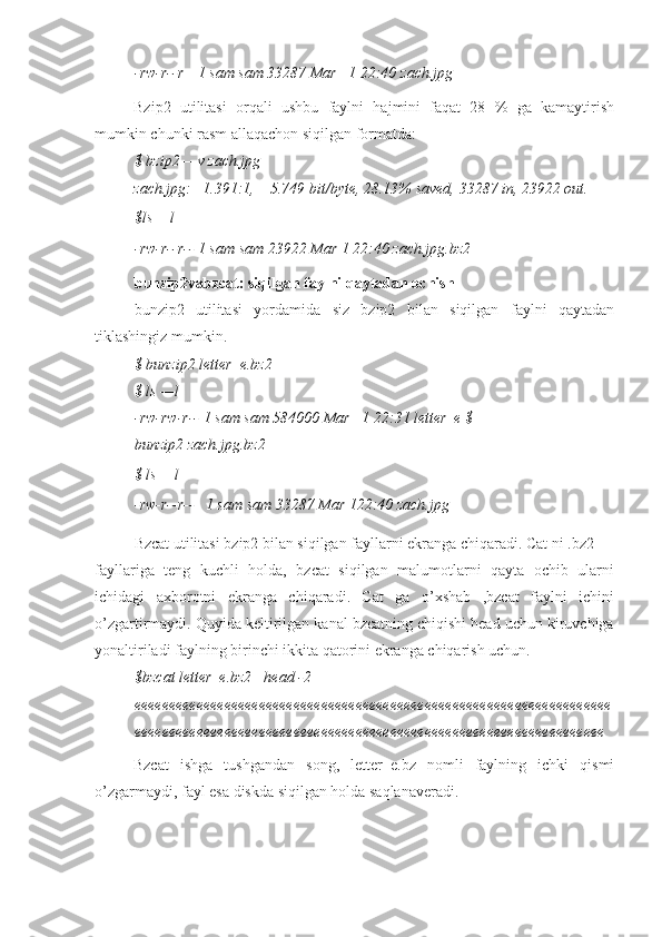 -rw-r--r—1 sam sam 33287 Mar   1 22:40  zach.jpg
Bzip2   utilitasi   orqali   ushbu   faylni   hajmini   faqat   28   %   ga   kamaytirish
mumkin chunki rasm allaqachon siqilgan formatda:
$ bzip2 —v zach.jpg
zach.jpg:    1.391:1,    5.749 bit/byte, 28.13% saved, 33287 in, 23922 out.
$ls —l
-rw-r--r-- 1 sam sam 23922 Mar 1 22:40 zach.jpg.bz2
bunzip2vabzcat: siqilgan faylni qaytadan ochish
bunzip2   utilitasi   yordamida   siz   bzip2   bilan   siqilgan   faylni   qaytadan
tiklashingiz mumkin.
$ bunzip2 letter_e.bz2
$ ls —l
-rw-rw-r-- 1 sam sam 584000 Mar   1 22:31 letter_e $ 
bunzip2 zach.jpg.bz2
$ ls —l
-rw-r--r--   1 sam sam 33287 Mar 122:40 zach.jpg
Bzcat utilitasi bzip2 bilan siqilgan fayllarni ekranga chiqaradi. Cat ni .bz2
fayllariga   teng   kuchli   holda,   bzcat   siqilgan   malumotlarni   qayta   ochib   ularni
ichidagi   axborotni   ekranga   chiqaradi.   Cat   ga   o’xshab   ,bzcat   faylni   ichini
o’zgartirmaydi. Quyida keltirilgan kanal bzcatning chiqishi head uchun kiruvchiga
yonaltiriladi faylning birinchi ikkita qatorini ekranga chiqarish uchun.
$bzcat letter_e.bz2 | head -2
eeeeeeeeeeeeeeeeeeeeeeeeeeeeeeeeeeeeeeeeeeeeeeeeeeeeeeeeeeeeeeeeeeeee
eeeeeeeeeeeeeeeeeeeeeeeeeeeeeeeeeeeeeeeeeeeeeeeeeeeeeeeeeeeeeeeeeeee
Bzcat   ishga   tushgandan   song,   letter_e.bz   nomli   faylning   ichki   qismi
o’zgarmaydi, fayl esa diskda siqilgan holda saqlanaveradi. 