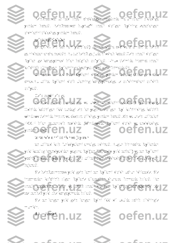 Bzip2recover   utilitasi   orqali   cheklangan   miqdorda   malumotlarni   tiklashga
yordam   beradi.   Bzip2recover   buyrug^i   orqali   siqilgan   faylning   zararlangan
qismlarini tiklashga yordam beradi.
gzip:Faylni siqish
gzip(GNU zip deb ham yuritiladi) utilitasi ancha eski va unumdorligi bzip2
ga nisbatan ancha pastdir. Bu tur bzip2 ga juda o’xshab ketadi.Gzip orqali siqilgan
fayllar   .gz   kengaytmasi   bilan   belgilab   qo’yiladi.   Linux   tizimida   internet   orqali
ko’chirib olinadigan fayllarning aksariyat qismi gzip formatdadir.
Compress   utilitasi   ham   fayllarni   siqishga   yordam   beradi,   albeit   gzip   dek
emas.Bu   utilita   fayllarni   siqib   ularning   kengaytmasiga   .z   qo’shimchani   qo’shib
qo’yadi.
Gzip  qarshi  zip  ga
Gzip   va   gunzip   hamda   zip   va   unzip   utilitalarini   adashtirib   yubormang.
Oxirida   keltirilgan   ikki   turdagi   zip   lar   yagona   siqilgan   fayl   ko’rinishiga   keltirib
windows tizimida import va eksport qilishga yordam beradi. Zip va unzip utilitalari
PKZIP   bilan   mutanosib   ravishda   ,Windowsda   fayllarni   siqish   va   arxivlashga
yordam beradi.
tar:arxivlarni ochish va joylash
tar utilitasi ko'p funksiyalarni amalga oshiradi. Bugun bir nechta fayllardan
yoki katalog ierarxiyasidan yagona fayl(tar file, arxiv yoki tarball) va tar fayllarni
yechib olishda foydalanilyapti. Cpio utilitasi ham o’xshash bo’lib bir xil funksiyani
bajaradi.
Siz bzip2,compress  yoki  gzip larni  tar  fayllarni  siqish  uchun ishlatasiz.  Siz
internetdan   ko’chirib   olgan   fayllariz   allaqachon   shunaqa   formatda   bo l adi.   Tar
orqali   jarayondan   o’tgan   va   bzip2   orqali   siqilgan   fayllarning   kengaytmasi   tez
tez .tar.bz2 yoki .tbz kengaytmada bo l adi.
Siz   tar   langan   yoki   gzip   langan   faylni   ikki   xil   usulda   ochib   olishingiz
mumkin.
$ ls —l mak* 