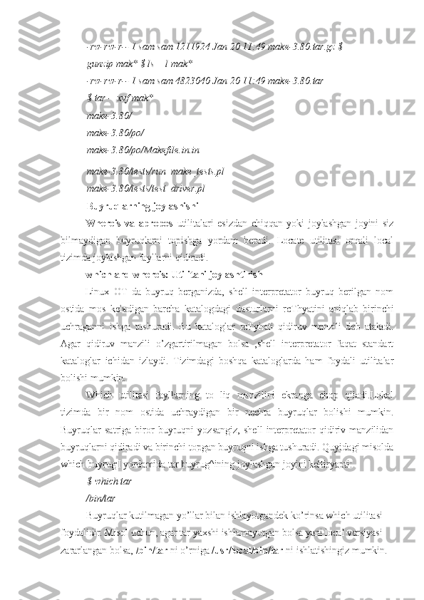 -rw-rw-r-- 1 sam sam 1211924 Jan 20 11:49 make-3.80.tar.gz $ 
gunzip mak* $ ls —l mak*
-rw-rw-r-- 1 sam sam 4823040 Jan 20 11:49 make-3.80.tar
$ tar —xvf mak*
make-3.80/
make-3.80/po/
make-3.80/po/Makefile.in.in
make-3.80/tests/run_make_tests.pl
make-3.80/tests/test_driver.pl 
Buyruqlarning joylashishi
Whereis   va   apropos   utilitalari   esizdan   chiqqan   yoki   joylashgan   joyini   siz
bilmaydigan   buyruqlarni   topishga   yordam   beradi.   Locate   utilitasi   orqali   local
tizimda joylashgan fayllarni qidiradi.
which and whereis: Utilitani joylashtirish
Linux   OT   da   buyruq   berganizda,   shell   interpretator   buyruq   berilgan   nom
ostida   mos   keladigan   barcha   katalogdagi   dasturlarni   rcT hyatini   aniqlab   birinchi
uchraganni   ishga   tushuradi.   Bu   kataloglar   rcT yhati   qidiruv   manzili   deb   ataladi.
Agar   qidiruv   manzili   o’zgartirilmagan   bolsa   ,shell   interpretator   faqat   standart
kataloglar   ichidan   izlaydi.   Tizimdagi   boshqa   kataloglarda   ham   foydali   utilitalar
bolishi mumkin.
Which   utilitasi   fayllarning   to   liq   manzilini   ekranga   chop   qiladi.Lokal
tizimda   bir   nom   ostida   uchraydigan   bir   nechta   buyruqlar   bolishi   mumkin.
Buyruqlar   satriga   biror   buyruqni   yozsangiz,   shell   interpretator   qidiriv   manzilidan
buyruqlarni qidiradi va birinchi topgan buyruqni ishga tushuradi. Quyidagi misolda
which buyrug ,
I yordamida tar buyrug^ining joylashgan joyini keltiryapti:
$ which tar
/bin/tar
Buyruqlar kutilmagan yo’llar bilan ishlayotgandek ko’rinsa which utilitasi 
foydalidir. Misol uchun, agar tar yaxshi ishlamayotgan bolsa yani local versiyasi 
zararlangan bolsa,  /bin/tar  ni o’rniga  /usr/local/bin/tar  ni ishlatishingiz mumkin. 