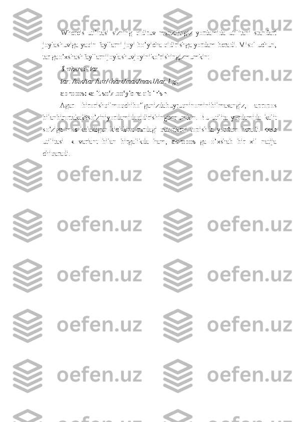 Whereis   utilitasi   sizning   qidiruv   manzilingiz   yordamida   utilitani   standart
joylashuviga yaqin fayllarni joyi bo’yicha qidirishga yordam beradi. Misol uchun,
tar gao’xshashfayllarnijoylashuvjoyiniko’rishingizmumkin:
$ whereis tar
tar: /bin/tar /usr/share/man/man1/tar.1.gz 
apropos:kalit so’z bo’yicha qidirish
Agar   birorishqilmoqchibo’lganizdabuyruqninominibilmasangiz,   apropos
bilanbirortakalitso’ziniyordamidaqidirishingizmumkin.   Bu   utilita   yordamida   kalit
so’ziga   mos   keladigan   kichkina   turdagi   qatorlarni   topishda   yordam   beradi.   man
utilitasi   -k   variant   bilan   birgalikda   ham,   apropos   ga   o’xshab   bir   xil   natija
chiqaradi. 