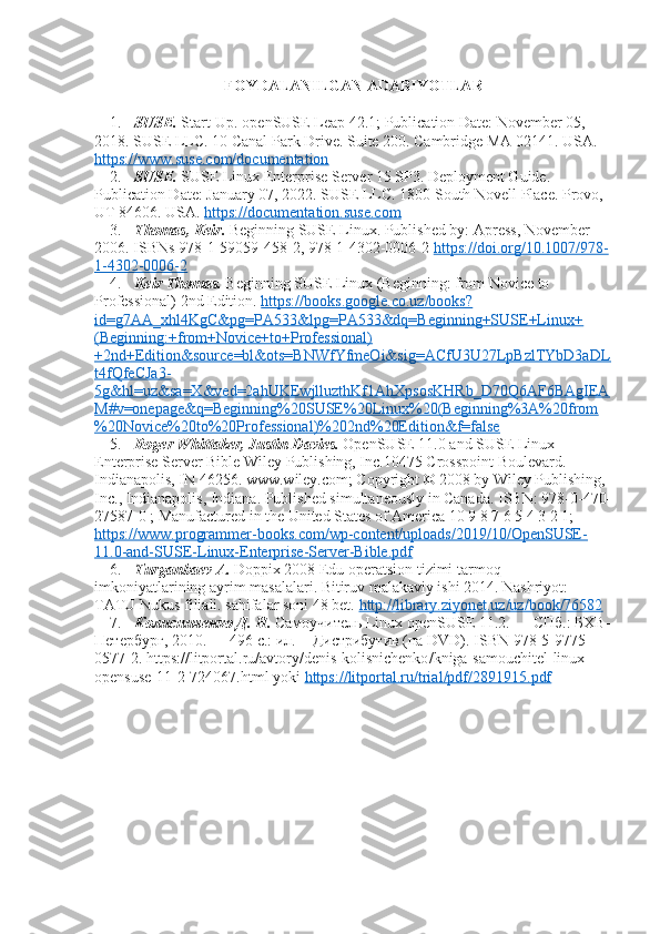 FOYDALANILGAN ADABIYOTLAR
1. SUSE.  Start-Up. openSUSE Leap 42.1; Publication Date: November 05, 
2018. SUSE LLC. 10 Canal Park Drive. Suite 200. Cambridge MA 02141. USA. 
https://www.suse.com/documentation  
2. SUSE.  SUSE Linux Enterprise Server 15 SP3. Deployment Guide. 
Publication Date: January 07, 2022. SUSE LLC. 1800 South Novell Place. Provo, 
UT 84606. USA.  https://documentation.suse.com  
3. Thomas, Keir.  Beginning SUSE Linux. Published by: Apress, November 
2006. ISBNs 978-1-59059-458-2, 978-1-4302-0006-2  https://doi.org/10.1007/978-
1-4302-0006-2    
4. Keir Thomas.  Beginning SUSE Linux (Beginning: from Novice to 
Professional) 2nd Edition.  https://books.google.co.uz/books?
id=g7AA_xhl4KgC&pg=PA533&lpg=PA533&dq=Beginning+SUSE+Linux+
(Beginning:+from+Novice+to+Professional)
+2nd+Edition&source=bl&ots=BNWfYfmeOi&sig=ACfU3U27LpBzlTYbD3aDL
t4fQfeCJa3-
5g&hl=uz&sa=X&ved=2ahUKEwjlluzthKf1AhXpsosKHRb_D70Q6AF6BAgIEA
M#v=onepage&q=Beginning%20SUSE%20Linux%20(Beginning%3A%20from
%20Novice%20to%20Professional)%202nd%20Edition&f=false  
5. Roger Whittaker, Justin Davies.  OpenSUSE 11.0 and SUSE Linux 
Enterprise Server Bible Wiley Publishing, Inc.10475 Crosspoint Boulevard. 
Indianapolis, IN 46256. www.wiley.com; Copyright © 2008 by Wiley Publishing, 
Inc., Indianapolis, Indiana. Published simultaneously in Canada. ISBN: 978-0-470-
27587-0 ; Manufactured in the United States of America 10 9 8 7 6 5 4 3 2 1; 
https://www.programmer-books.com/wp-content/uploads/2019/10/OpenSUSE-
11.0-and-SUSE-Linux-Enterprise-Server-Bible.pdf  
6. Turganbaev A.  Doppix 2008 Edu operatsion tizimi tarmoq 
imkoniyatlarining ayrim masalalari. Bitiruv malakaviy ishi 2014. Nashriyot: 
TATU Nukus filiali. sahifalar soni 48 bet.  http://library.ziyonet.uz/uz/book/76582  
7. Колисниченко Д. Н.  Самоучитель Linux openSUSE 11.2. — СПб.: БХВ-
Петербург, 2010. — 496 с.: ил. + Дистрибутив (на DVD).  ISBN  978-5-9775-
0577-2.  https :// litportal . ru / avtory / denis - kolisnichenko / kniga - samouchitel - linux -
opensuse -11-2-724067. html   yoki   https    ://    litportal    .   ru    /   trial    /   pdf    /2891915.    pdf    