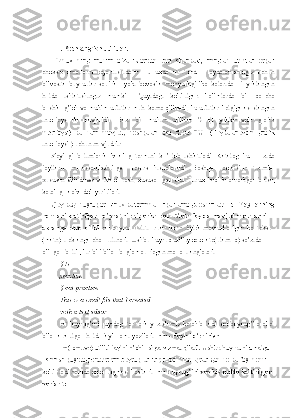 1. Boshlang’ich utilitlar.
Linux   ning   muhim   afzalliklaridan   biri   shundaki,   minglab   utilitlar   orqali
cheksiz   amallarni   bajarilishidadir.   Linuxda   utilitlardan   foydalanishingiz   uchun
bilvosita   buyruqlar   satridan   yoki   bevosita   menyudagi   ikonkalaridan   foydalangan
holda   ishlatishingiz   mumkin.   Quyidagi   keltirilgan   bolimlarda   bir   qancha
boshlang’ich va muhim utilitlar muhokama qilinadi; bu utilitlar belgiga asoslangan
interfeys   da   mavjuddir.   Bazi   bir   muhim   utilitlar   GUI(Foydalanuvchi   grafik
interfeysi)   da   ham   mavjud,   boshqalari   esa   faqat   GUI   (Foydalanuvchi   grafik
interfeysi ) uchun mavjuddir.
Keyingi   bolimlarda   katalog   termini   ko’plab   ishlatiladi.   Katalog   bu   -   ozida
fayllarni   mujassamlashtirgan   resurs   hisoblanadi.   Boshqa   operatsion   tizimlar
xususan Windows va Macintosh, xususan gap GUI Linux haqida boradigan bolsa,
katalog papka deb yuritiladi.
Quyidagi buyruqlar Linux da terminal orqali amalga oshiriladi.  ls - Fayllarning
nomlari keltirilgan ro’yhatni chiqarish cat - Matn faylda mavjud matnlarni 
ekranga chop qilish  cat buyruq utiliti orqali matn faylda mavjud bolgan kontekst 
(matn)ni ekranga chop qilinadi. Ushbu buyruq utility catenate(ulamoq) so’zidan 
olingan bolib, bir biri bilan boglamoq degan manoni anglatadi.
$ ls
practice
$ cat practice
This is a small file that I created 
with a text editor.
cat buyrug’ini quyidagi tartibda yozishimiz kerak boladi: cat buyrug’i probel
bilan ajratilgan holda fayl nomi yoziladi.  rm - Faylni o’chirish
rm(remove) utiliti faylni o’chirishga xizmat qiladi. Ushbu buyruqni amalga 
oshirish quyidagichadir: rm buyruq utiliti probel bilan ajratilgan holda fayl nomi 
keltiriladi hamda enter tugmasi bosiladi.  rm buyrug’ini xavfsiz holda keltirilgan 
variant: 