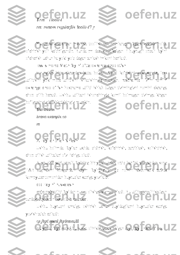 $ rm —i toolist
rm: remove regularfile 'toollist'? y
Yuqorida   keltirilgan   misolda   toollist   deb   nomlangan   faylni   xavfsiz   holda
o’chirish   yoli   keltirilgandir.   Bunda   rm   dan   song   kelgan   -i   buyrug’i   orqali   faylni
o’cherish uchun ha yoki yo'q degan tanlash imkoni beriladi.
less ls more: Matn faylni bitta ekranda chop etish
Uzungligi   bitta   ekrandan   katta   bolgan   faylni   ko’rishni   xoxlasangiz,   less
utilitisini   yoki   more   utilitisini   ishlatishingiz   mumkin.   hostname:   Tizim   nomini
ekranga   chop   qilish   hostname   utiliti   ishlab   turgan   tizimingizni   nomini   ekranga
chop   qilib   beradi.   Ushbu   utilitani   ishonchingiz   komil   bolmagan   tizimga   kirgan
bo’lganingizda ishlatishingiz mumkin.
$hostname 
bravo.example.co
m
2. Fayllar bilan ishlash
Ushbu   bolimda   fayllar   ustida   qidirish,   ko’chirish,   tartiblash,   solishtirish,
chop qilish utilitalari o’ z  ichiga oladi.
Buyruqlar satri  orqali faylning bir yoki undan ortiq harfini yozgandan song
TAB   tugmasini   bosgandan   keyin   faylning   to   liq   nomini   avtomatik   tarzda
kompyuter tomonidan buyruqlar satriga yoziladi.
cp: Faylni nusxalash
cp(copy) utiliti fayldan nusxa olishga xizmat qiladi. Bu utilita orqali istalgan
turdagi fayldan nusxa olish mumkin.
Ushbu   buyruqni   amalga   oshirish   uchun   quyidagilarni   buyruqlar   satriga
yozish talab etiladi:
cp  fayl nomi faylmanzili
Bu yerda  fayl_nomi  bu nusxa olinishi kerak bolgan fayl,  fayl_manzili  esa 