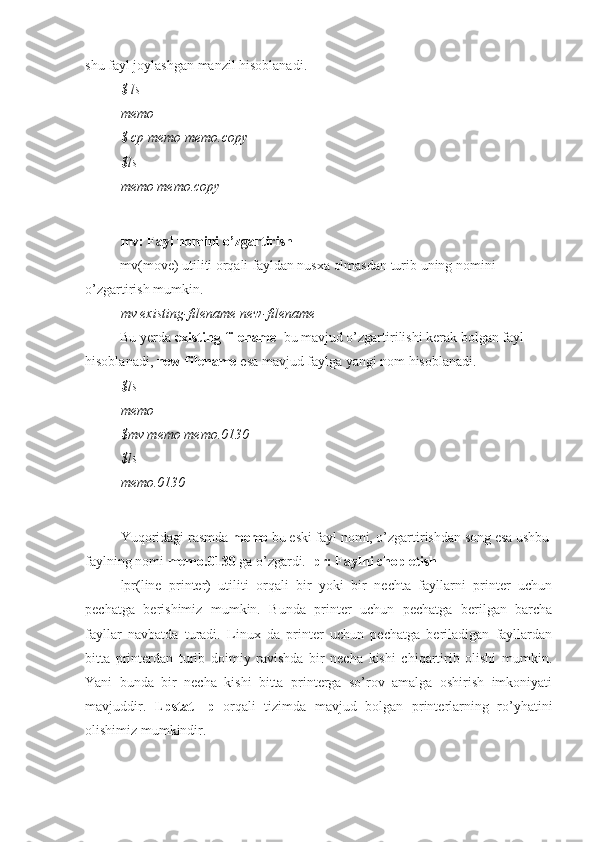 shu fayl joylashgan manzil hisoblanadi.
$ ls
memo
$ cp memo memo.copy
$ls
memo memo.copy
mv: Fayl nomini o’zgartirish
mv(move) utiliti orqali fayldan nusxa olmasdan turib uning nomini 
o’zgartirish mumkin.
mv existing-filename new-filename
Bu yerda  existing-filename   bu mavjud o’zgartirilishi kerak bolgan fayl 
hisoblanadi,  new-filename  esa mavjud faylga yangi nom hisoblanadi.
$ls
memo
$mv memo memo.0130
$ls
memo.0130
Yuqoridagi rasmda  memo  bu eski fayl nomi, o’zgartirishdan song esa ushbu
faylning nomi  memo.0130  ga o’zgardi.  lpr: Faylni chop etish
lpr(line   printer)   utiliti   orqali   bir   yoki   bir   nechta   fayllarni   printer   uchun
pechatga   berishimiz   mumkin.   Bunda   printer   uchun   pechatga   berilgan   barcha
fayllar   navbatda   turadi.   Linux   da   printer   uchun   pechatga   beriladigan   fayllardan
bitta   printerdan   turib   doimiy   ravishda   bir   necha   kishi   chiqartirib   olishi   mumkin.
Yani   bunda   bir   necha   kishi   bitta   printerga   so’rov   amalga   oshirish   imkoniyati
mavjuddir.   Lpstat   -p   orqali   tizimda   mavjud   bolgan   printerlarning   ro’yhatini
olishimiz mumkindir. 