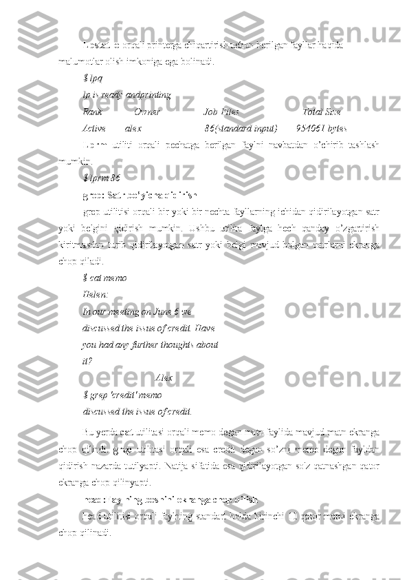 Lpstat -o  orqali printerga chiqartirish uchun berilgan fayllar haqida 
malumotlar olish imkoniga ega bolinadi.
$ lpq
lp is ready andprinting
Rank Owner Job Files Total Size
Active        alex 86(standard input)        954061 bytes
Lprm   utiliti   orqali   pechatga   berilgan   faylni   navbatdan   o’chirib   tashlash
mumkin.
$ lprm 86
grep: Satr bo’yicha qidirish
grep utilitisi orqali bir yoki bir nechta fayllarning ichidan qidirilayotgan satr
yoki   belgini   qidirish   mumkin.   Ushbu   utilita   faylga   hech   qanday   o’zgartirish
kiritmasdan   turib   qidirilayotgan   satr   yoki   belgi   mavjud   bolgan   qatrlarni   ekranga
chop qiladi.
$ cat memo 
Helen:
In our meeting on June 6 we 
discussed the issue of credit. Have 
you had any further thoughts about
it?
Alex
$ grep 'credit' memo 
discussed the issue of credit.
Bu yerda  cat  utilitasi orqali memo degan matn faylida mavjud matn ekranga
chop   qilindi.   grep   utilitasi   orqali   esa   credit   degan   so’zni   memo   degan   fayldan
qidirish nazarda tutilyapti. Natija sifatida esa qidirilayotgan so'z qatnashgan qator
ekranga chop qilinyapti.
head:Faylning boshini ekranga chop qilish
head utilitisi  orqali  faylning standart  holda  birinchi  10 qator  matni  ekranga
chop qilinadi. 
