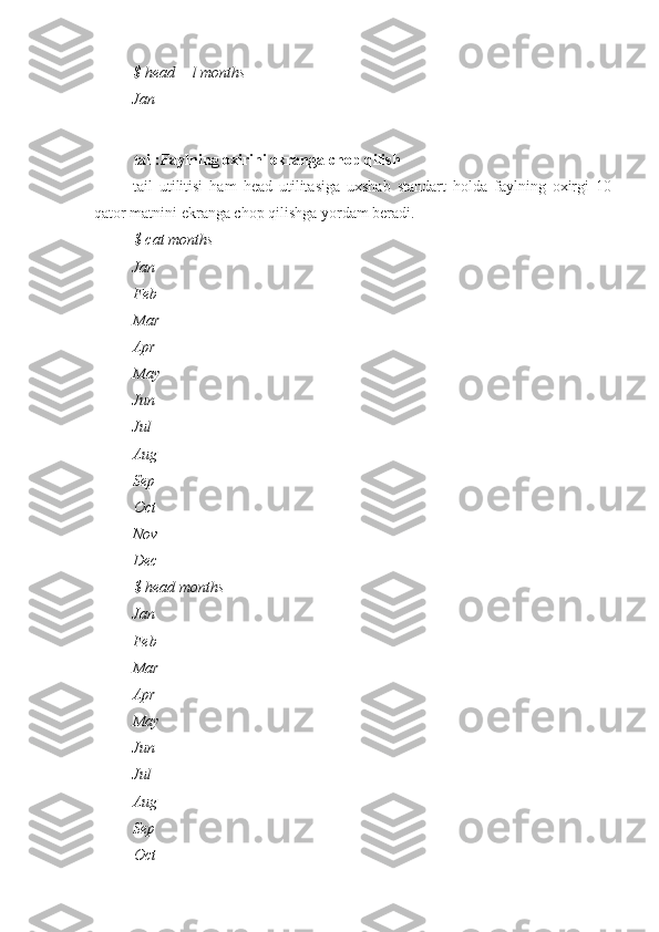 $ head —l months 
Jan
tail:Faylning oxirini ekranga chop qilish
tail   utilitisi   ham   head   utilitasiga   uxshab   standart   holda   faylning   oxirgi   10
qator matnini ekranga chop qilishga yordam beradi.
$ cat months
Jan
Feb
Mar
Apr
May
Jun
Jul
Aug
Sep
Oct
Nov
Dec
$ head months
Jan
Feb
Mar
Apr
May
Jun
Jul
Aug
Sep
Oct 